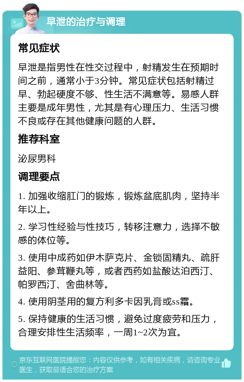 早泄的治疗与调理 常见症状 早泄是指男性在性交过程中，射精发生在预期时间之前，通常小于3分钟。常见症状包括射精过早、勃起硬度不够、性生活不满意等。易感人群主要是成年男性，尤其是有心理压力、生活习惯不良或存在其他健康问题的人群。 推荐科室 泌尿男科 调理要点 1. 加强收缩肛门的锻炼，锻炼盆底肌肉，坚持半年以上。 2. 学习性经验与性技巧，转移注意力，选择不敏感的体位等。 3. 使用中成药如伊木萨克片、金锁固精丸、疏肝益阳、参茸鞭丸等，或者西药如盐酸达泊西汀、帕罗西汀、舍曲林等。 4. 使用阴茎用的复方利多卡因乳膏或ss霜。 5. 保持健康的生活习惯，避免过度疲劳和压力，合理安排性生活频率，一周1~2次为宜。