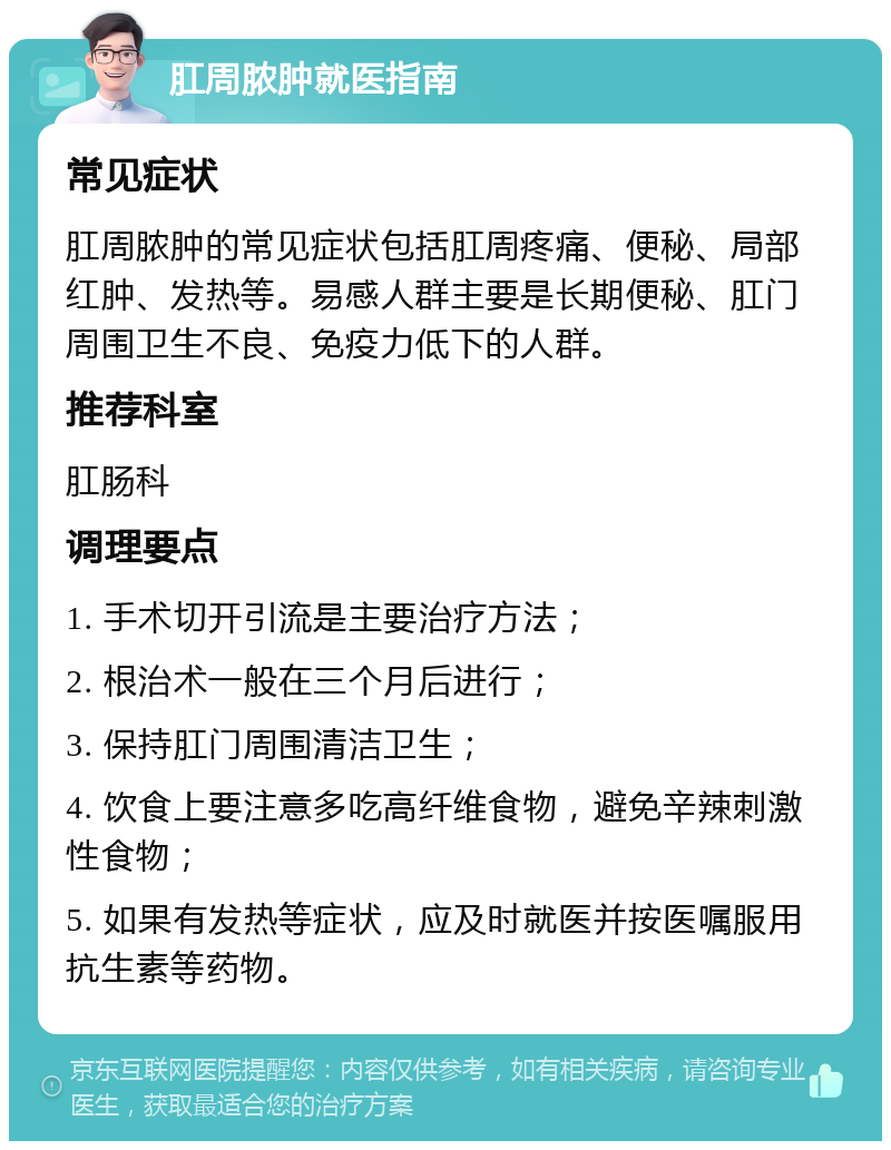 肛周脓肿就医指南 常见症状 肛周脓肿的常见症状包括肛周疼痛、便秘、局部红肿、发热等。易感人群主要是长期便秘、肛门周围卫生不良、免疫力低下的人群。 推荐科室 肛肠科 调理要点 1. 手术切开引流是主要治疗方法； 2. 根治术一般在三个月后进行； 3. 保持肛门周围清洁卫生； 4. 饮食上要注意多吃高纤维食物，避免辛辣刺激性食物； 5. 如果有发热等症状，应及时就医并按医嘱服用抗生素等药物。