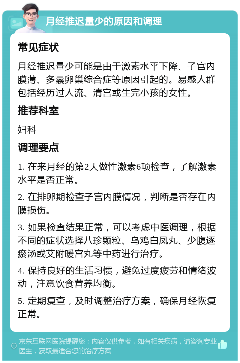 月经推迟量少的原因和调理 常见症状 月经推迟量少可能是由于激素水平下降、子宫内膜薄、多囊卵巢综合症等原因引起的。易感人群包括经历过人流、清宫或生完小孩的女性。 推荐科室 妇科 调理要点 1. 在来月经的第2天做性激素6项检查，了解激素水平是否正常。 2. 在排卵期检查子宫内膜情况，判断是否存在内膜损伤。 3. 如果检查结果正常，可以考虑中医调理，根据不同的症状选择八珍颗粒、乌鸡白凤丸、少腹逐瘀汤或艾附暖宫丸等中药进行治疗。 4. 保持良好的生活习惯，避免过度疲劳和情绪波动，注意饮食营养均衡。 5. 定期复查，及时调整治疗方案，确保月经恢复正常。