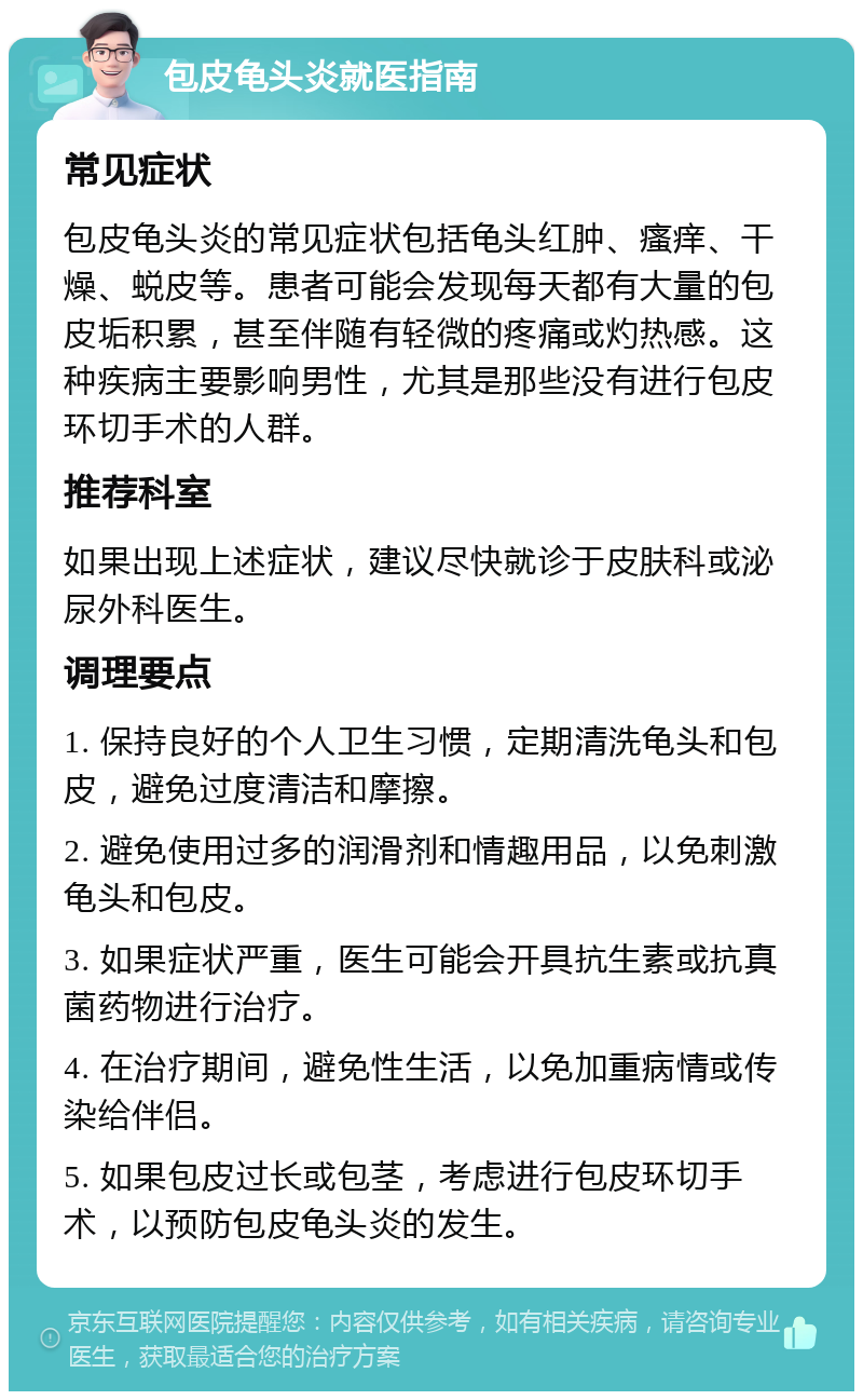 包皮龟头炎就医指南 常见症状 包皮龟头炎的常见症状包括龟头红肿、瘙痒、干燥、蜕皮等。患者可能会发现每天都有大量的包皮垢积累，甚至伴随有轻微的疼痛或灼热感。这种疾病主要影响男性，尤其是那些没有进行包皮环切手术的人群。 推荐科室 如果出现上述症状，建议尽快就诊于皮肤科或泌尿外科医生。 调理要点 1. 保持良好的个人卫生习惯，定期清洗龟头和包皮，避免过度清洁和摩擦。 2. 避免使用过多的润滑剂和情趣用品，以免刺激龟头和包皮。 3. 如果症状严重，医生可能会开具抗生素或抗真菌药物进行治疗。 4. 在治疗期间，避免性生活，以免加重病情或传染给伴侣。 5. 如果包皮过长或包茎，考虑进行包皮环切手术，以预防包皮龟头炎的发生。