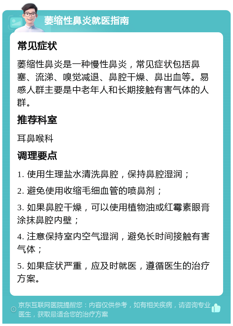 萎缩性鼻炎就医指南 常见症状 萎缩性鼻炎是一种慢性鼻炎，常见症状包括鼻塞、流涕、嗅觉减退、鼻腔干燥、鼻出血等。易感人群主要是中老年人和长期接触有害气体的人群。 推荐科室 耳鼻喉科 调理要点 1. 使用生理盐水清洗鼻腔，保持鼻腔湿润； 2. 避免使用收缩毛细血管的喷鼻剂； 3. 如果鼻腔干燥，可以使用植物油或红霉素眼膏涂抹鼻腔内壁； 4. 注意保持室内空气湿润，避免长时间接触有害气体； 5. 如果症状严重，应及时就医，遵循医生的治疗方案。