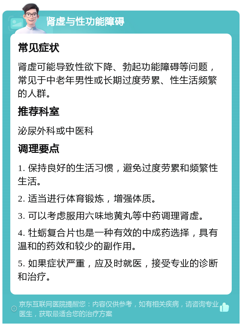 肾虚与性功能障碍 常见症状 肾虚可能导致性欲下降、勃起功能障碍等问题，常见于中老年男性或长期过度劳累、性生活频繁的人群。 推荐科室 泌尿外科或中医科 调理要点 1. 保持良好的生活习惯，避免过度劳累和频繁性生活。 2. 适当进行体育锻炼，增强体质。 3. 可以考虑服用六味地黄丸等中药调理肾虚。 4. 牡蛎复合片也是一种有效的中成药选择，具有温和的药效和较少的副作用。 5. 如果症状严重，应及时就医，接受专业的诊断和治疗。