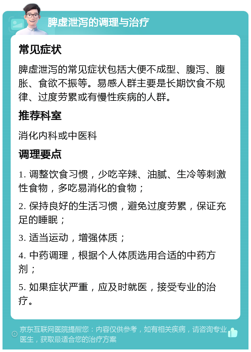 脾虚泄泻的调理与治疗 常见症状 脾虚泄泻的常见症状包括大便不成型、腹泻、腹胀、食欲不振等。易感人群主要是长期饮食不规律、过度劳累或有慢性疾病的人群。 推荐科室 消化内科或中医科 调理要点 1. 调整饮食习惯，少吃辛辣、油腻、生冷等刺激性食物，多吃易消化的食物； 2. 保持良好的生活习惯，避免过度劳累，保证充足的睡眠； 3. 适当运动，增强体质； 4. 中药调理，根据个人体质选用合适的中药方剂； 5. 如果症状严重，应及时就医，接受专业的治疗。