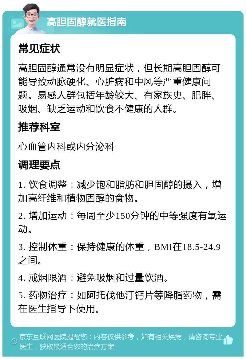 高胆固醇就医指南 常见症状 高胆固醇通常没有明显症状，但长期高胆固醇可能导致动脉硬化、心脏病和中风等严重健康问题。易感人群包括年龄较大、有家族史、肥胖、吸烟、缺乏运动和饮食不健康的人群。 推荐科室 心血管内科或内分泌科 调理要点 1. 饮食调整：减少饱和脂肪和胆固醇的摄入，增加高纤维和植物固醇的食物。 2. 增加运动：每周至少150分钟的中等强度有氧运动。 3. 控制体重：保持健康的体重，BMI在18.5-24.9之间。 4. 戒烟限酒：避免吸烟和过量饮酒。 5. 药物治疗：如阿托伐他汀钙片等降脂药物，需在医生指导下使用。