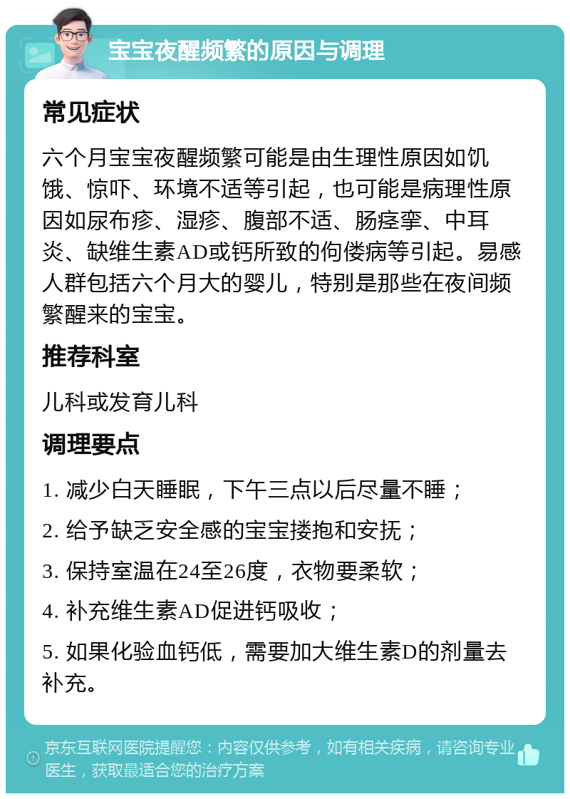 宝宝夜醒频繁的原因与调理 常见症状 六个月宝宝夜醒频繁可能是由生理性原因如饥饿、惊吓、环境不适等引起，也可能是病理性原因如尿布疹、湿疹、腹部不适、肠痉挛、中耳炎、缺维生素AD或钙所致的佝偻病等引起。易感人群包括六个月大的婴儿，特别是那些在夜间频繁醒来的宝宝。 推荐科室 儿科或发育儿科 调理要点 1. 减少白天睡眠，下午三点以后尽量不睡； 2. 给予缺乏安全感的宝宝搂抱和安抚； 3. 保持室温在24至26度，衣物要柔软； 4. 补充维生素AD促进钙吸收； 5. 如果化验血钙低，需要加大维生素D的剂量去补充。