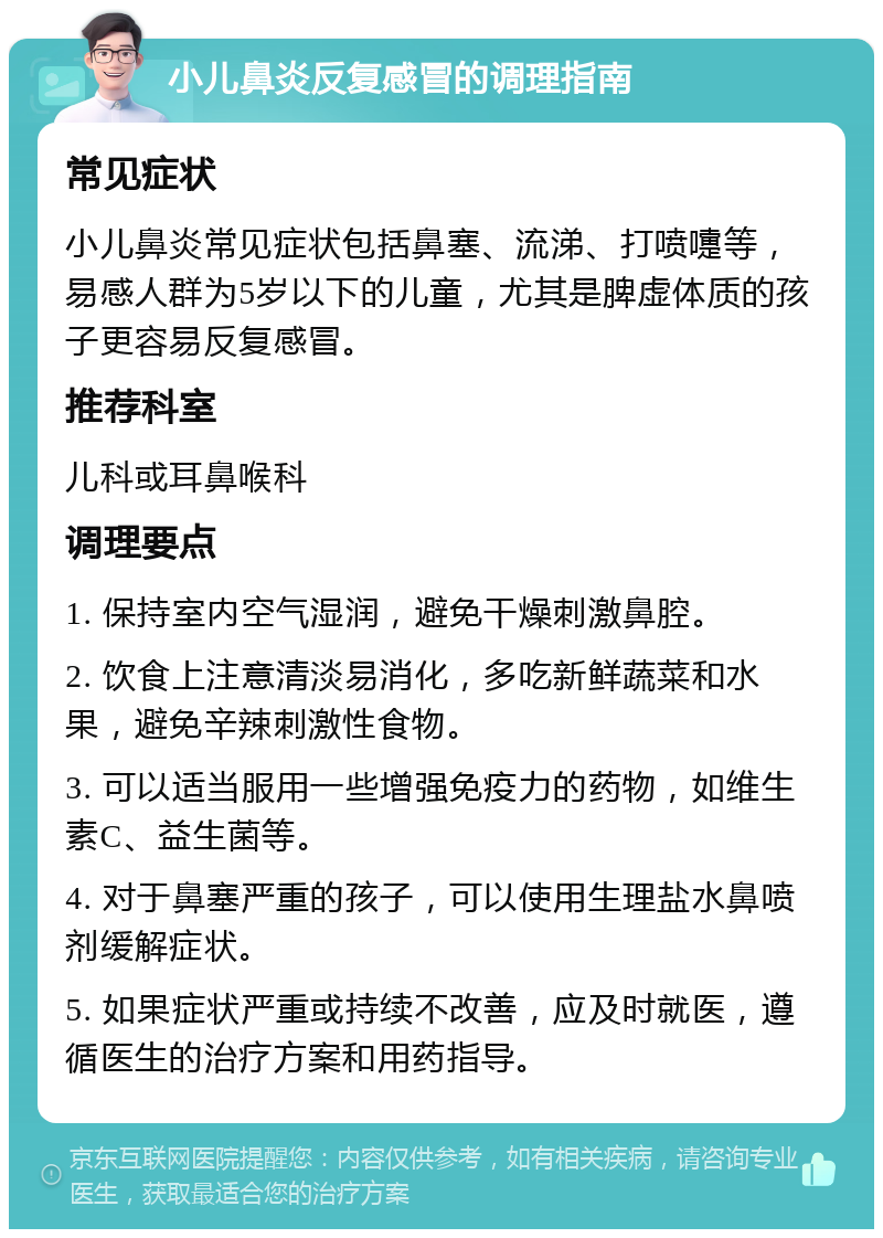 小儿鼻炎反复感冒的调理指南 常见症状 小儿鼻炎常见症状包括鼻塞、流涕、打喷嚏等，易感人群为5岁以下的儿童，尤其是脾虚体质的孩子更容易反复感冒。 推荐科室 儿科或耳鼻喉科 调理要点 1. 保持室内空气湿润，避免干燥刺激鼻腔。 2. 饮食上注意清淡易消化，多吃新鲜蔬菜和水果，避免辛辣刺激性食物。 3. 可以适当服用一些增强免疫力的药物，如维生素C、益生菌等。 4. 对于鼻塞严重的孩子，可以使用生理盐水鼻喷剂缓解症状。 5. 如果症状严重或持续不改善，应及时就医，遵循医生的治疗方案和用药指导。