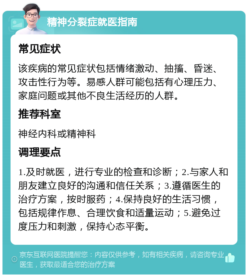 精神分裂症就医指南 常见症状 该疾病的常见症状包括情绪激动、抽搐、昏迷、攻击性行为等。易感人群可能包括有心理压力、家庭问题或其他不良生活经历的人群。 推荐科室 神经内科或精神科 调理要点 1.及时就医，进行专业的检查和诊断；2.与家人和朋友建立良好的沟通和信任关系；3.遵循医生的治疗方案，按时服药；4.保持良好的生活习惯，包括规律作息、合理饮食和适量运动；5.避免过度压力和刺激，保持心态平衡。