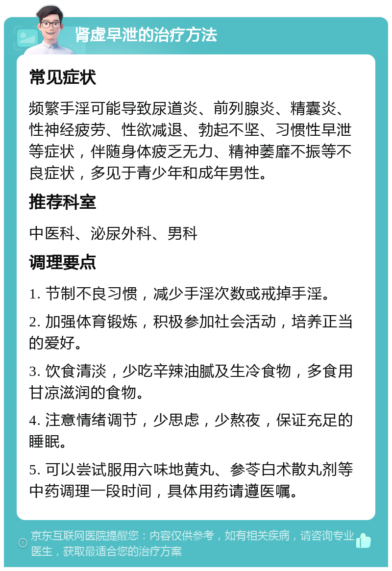 肾虚早泄的治疗方法 常见症状 频繁手淫可能导致尿道炎、前列腺炎、精囊炎、性神经疲劳、性欲减退、勃起不坚、习惯性早泄等症状，伴随身体疲乏无力、精神萎靡不振等不良症状，多见于青少年和成年男性。 推荐科室 中医科、泌尿外科、男科 调理要点 1. 节制不良习惯，减少手淫次数或戒掉手淫。 2. 加强体育锻炼，积极参加社会活动，培养正当的爱好。 3. 饮食清淡，少吃辛辣油腻及生冷食物，多食用甘凉滋润的食物。 4. 注意情绪调节，少思虑，少熬夜，保证充足的睡眠。 5. 可以尝试服用六味地黄丸、参苓白术散丸剂等中药调理一段时间，具体用药请遵医嘱。