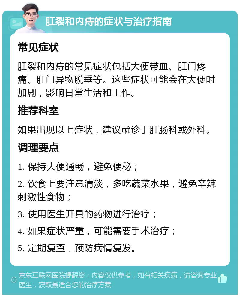 肛裂和内痔的症状与治疗指南 常见症状 肛裂和内痔的常见症状包括大便带血、肛门疼痛、肛门异物脱垂等。这些症状可能会在大便时加剧，影响日常生活和工作。 推荐科室 如果出现以上症状，建议就诊于肛肠科或外科。 调理要点 1. 保持大便通畅，避免便秘； 2. 饮食上要注意清淡，多吃蔬菜水果，避免辛辣刺激性食物； 3. 使用医生开具的药物进行治疗； 4. 如果症状严重，可能需要手术治疗； 5. 定期复查，预防病情复发。