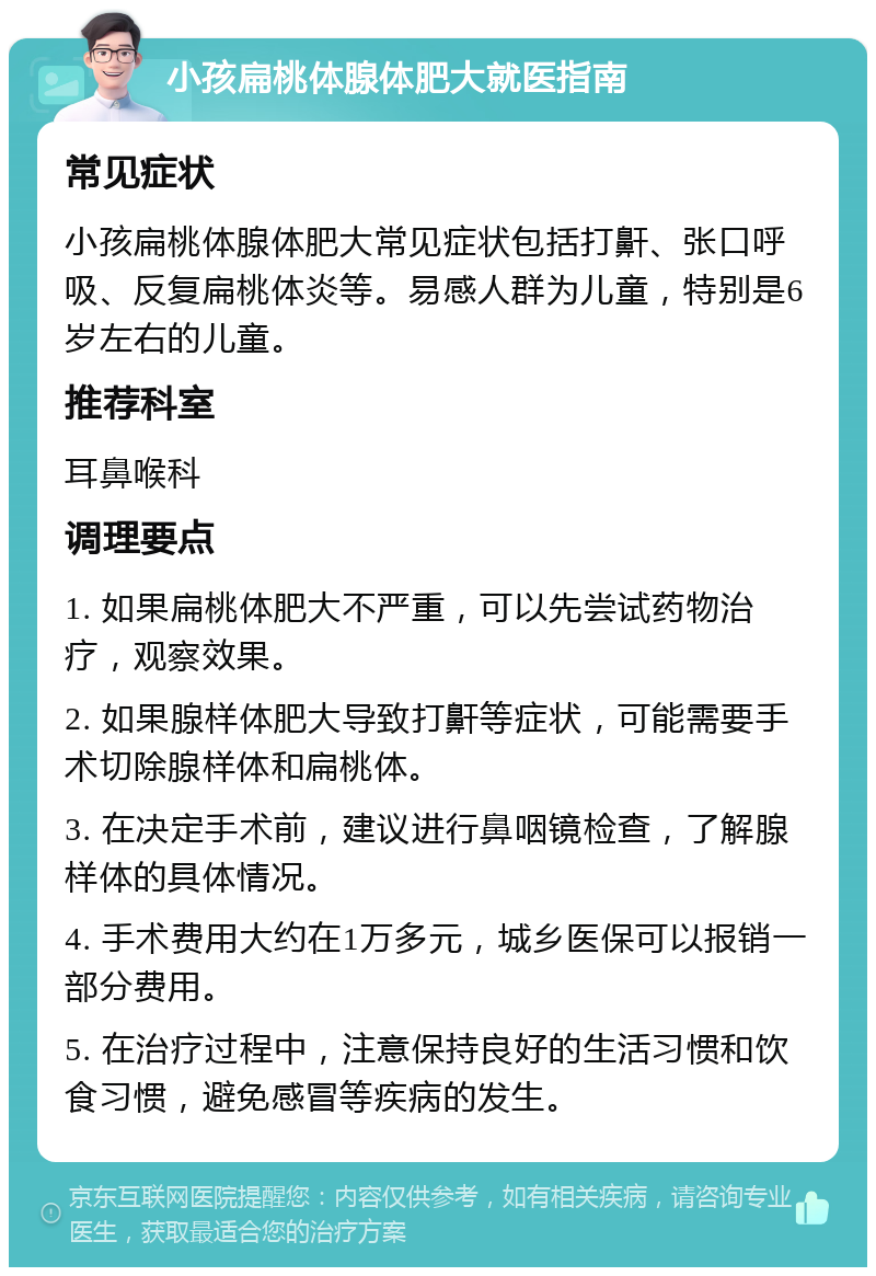 小孩扁桃体腺体肥大就医指南 常见症状 小孩扁桃体腺体肥大常见症状包括打鼾、张口呼吸、反复扁桃体炎等。易感人群为儿童，特别是6岁左右的儿童。 推荐科室 耳鼻喉科 调理要点 1. 如果扁桃体肥大不严重，可以先尝试药物治疗，观察效果。 2. 如果腺样体肥大导致打鼾等症状，可能需要手术切除腺样体和扁桃体。 3. 在决定手术前，建议进行鼻咽镜检查，了解腺样体的具体情况。 4. 手术费用大约在1万多元，城乡医保可以报销一部分费用。 5. 在治疗过程中，注意保持良好的生活习惯和饮食习惯，避免感冒等疾病的发生。