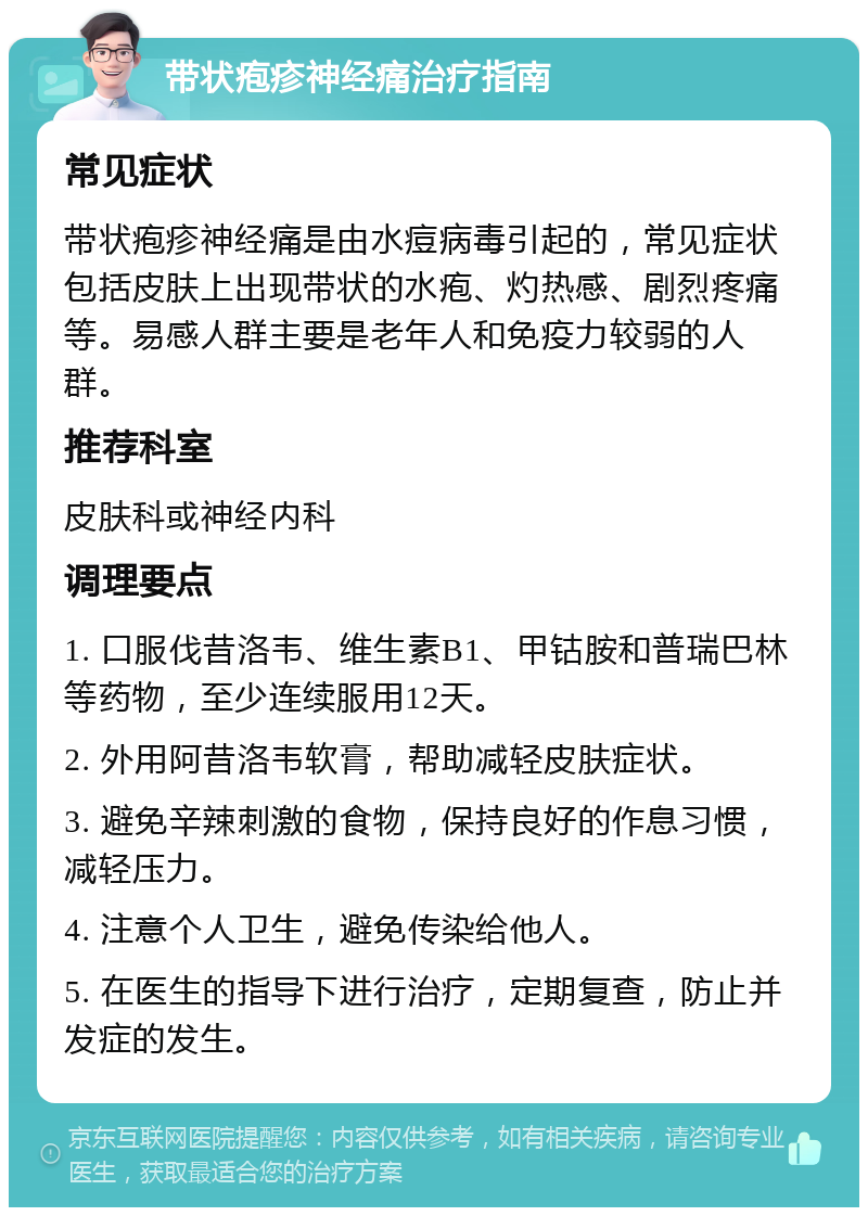 带状疱疹神经痛治疗指南 常见症状 带状疱疹神经痛是由水痘病毒引起的，常见症状包括皮肤上出现带状的水疱、灼热感、剧烈疼痛等。易感人群主要是老年人和免疫力较弱的人群。 推荐科室 皮肤科或神经内科 调理要点 1. 口服伐昔洛韦、维生素B1、甲钴胺和普瑞巴林等药物，至少连续服用12天。 2. 外用阿昔洛韦软膏，帮助减轻皮肤症状。 3. 避免辛辣刺激的食物，保持良好的作息习惯，减轻压力。 4. 注意个人卫生，避免传染给他人。 5. 在医生的指导下进行治疗，定期复查，防止并发症的发生。