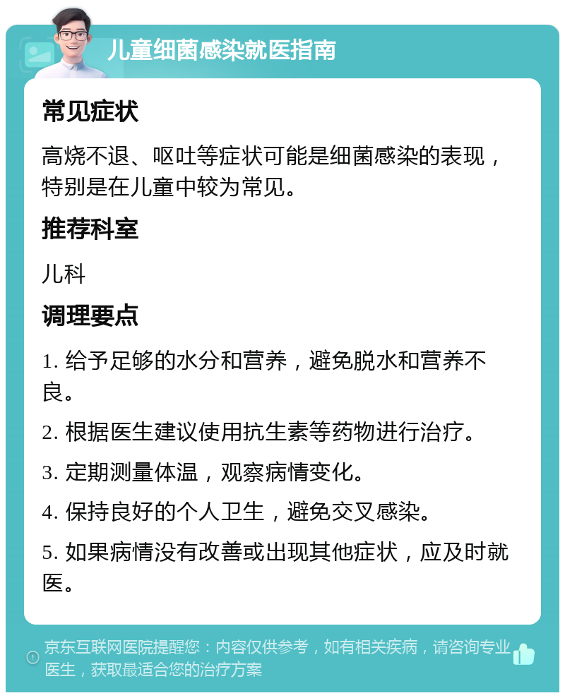 儿童细菌感染就医指南 常见症状 高烧不退、呕吐等症状可能是细菌感染的表现，特别是在儿童中较为常见。 推荐科室 儿科 调理要点 1. 给予足够的水分和营养，避免脱水和营养不良。 2. 根据医生建议使用抗生素等药物进行治疗。 3. 定期测量体温，观察病情变化。 4. 保持良好的个人卫生，避免交叉感染。 5. 如果病情没有改善或出现其他症状，应及时就医。