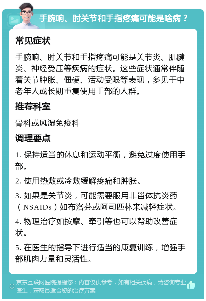 手腕响、肘关节和手指疼痛可能是啥病？ 常见症状 手腕响、肘关节和手指疼痛可能是关节炎、肌腱炎、神经受压等疾病的症状。这些症状通常伴随着关节肿胀、僵硬、活动受限等表现，多见于中老年人或长期重复使用手部的人群。 推荐科室 骨科或风湿免疫科 调理要点 1. 保持适当的休息和运动平衡，避免过度使用手部。 2. 使用热敷或冷敷缓解疼痛和肿胀。 3. 如果是关节炎，可能需要服用非甾体抗炎药（NSAIDs）如布洛芬或阿司匹林来减轻症状。 4. 物理治疗如按摩、牵引等也可以帮助改善症状。 5. 在医生的指导下进行适当的康复训练，增强手部肌肉力量和灵活性。