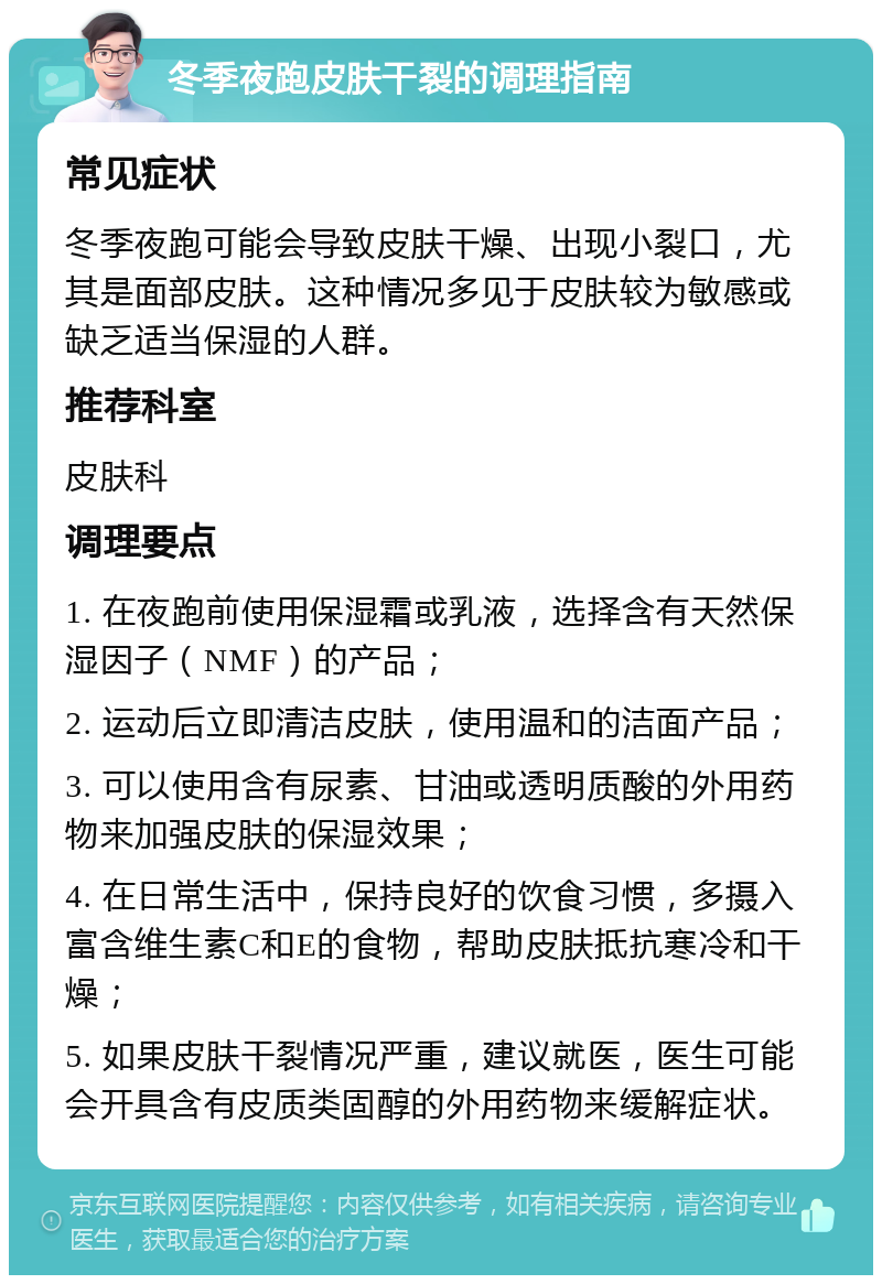 冬季夜跑皮肤干裂的调理指南 常见症状 冬季夜跑可能会导致皮肤干燥、出现小裂口，尤其是面部皮肤。这种情况多见于皮肤较为敏感或缺乏适当保湿的人群。 推荐科室 皮肤科 调理要点 1. 在夜跑前使用保湿霜或乳液，选择含有天然保湿因子（NMF）的产品； 2. 运动后立即清洁皮肤，使用温和的洁面产品； 3. 可以使用含有尿素、甘油或透明质酸的外用药物来加强皮肤的保湿效果； 4. 在日常生活中，保持良好的饮食习惯，多摄入富含维生素C和E的食物，帮助皮肤抵抗寒冷和干燥； 5. 如果皮肤干裂情况严重，建议就医，医生可能会开具含有皮质类固醇的外用药物来缓解症状。