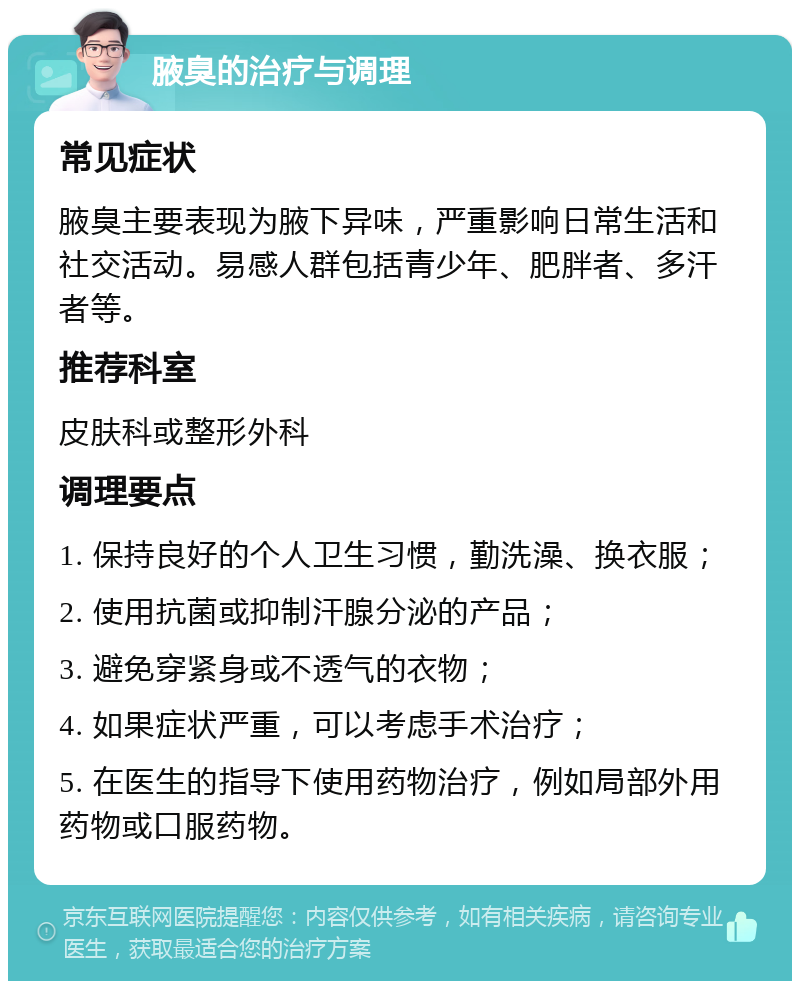 腋臭的治疗与调理 常见症状 腋臭主要表现为腋下异味，严重影响日常生活和社交活动。易感人群包括青少年、肥胖者、多汗者等。 推荐科室 皮肤科或整形外科 调理要点 1. 保持良好的个人卫生习惯，勤洗澡、换衣服； 2. 使用抗菌或抑制汗腺分泌的产品； 3. 避免穿紧身或不透气的衣物； 4. 如果症状严重，可以考虑手术治疗； 5. 在医生的指导下使用药物治疗，例如局部外用药物或口服药物。