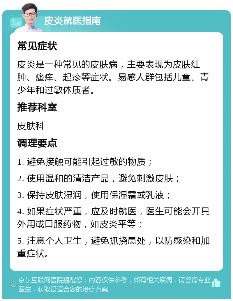 皮炎就医指南 常见症状 皮炎是一种常见的皮肤病，主要表现为皮肤红肿、瘙痒、起疹等症状。易感人群包括儿童、青少年和过敏体质者。 推荐科室 皮肤科 调理要点 1. 避免接触可能引起过敏的物质； 2. 使用温和的清洁产品，避免刺激皮肤； 3. 保持皮肤湿润，使用保湿霜或乳液； 4. 如果症状严重，应及时就医，医生可能会开具外用或口服药物，如皮炎平等； 5. 注意个人卫生，避免抓挠患处，以防感染和加重症状。