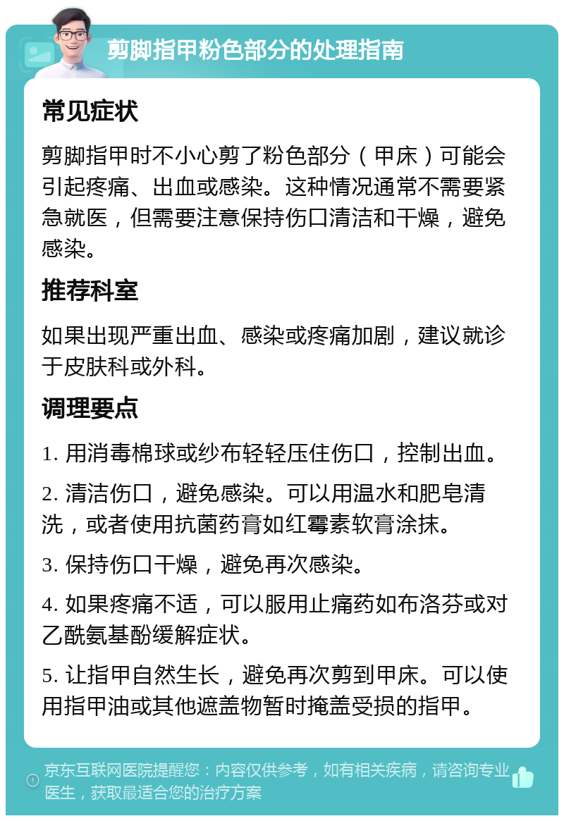 剪脚指甲粉色部分的处理指南 常见症状 剪脚指甲时不小心剪了粉色部分（甲床）可能会引起疼痛、出血或感染。这种情况通常不需要紧急就医，但需要注意保持伤口清洁和干燥，避免感染。 推荐科室 如果出现严重出血、感染或疼痛加剧，建议就诊于皮肤科或外科。 调理要点 1. 用消毒棉球或纱布轻轻压住伤口，控制出血。 2. 清洁伤口，避免感染。可以用温水和肥皂清洗，或者使用抗菌药膏如红霉素软膏涂抹。 3. 保持伤口干燥，避免再次感染。 4. 如果疼痛不适，可以服用止痛药如布洛芬或对乙酰氨基酚缓解症状。 5. 让指甲自然生长，避免再次剪到甲床。可以使用指甲油或其他遮盖物暂时掩盖受损的指甲。