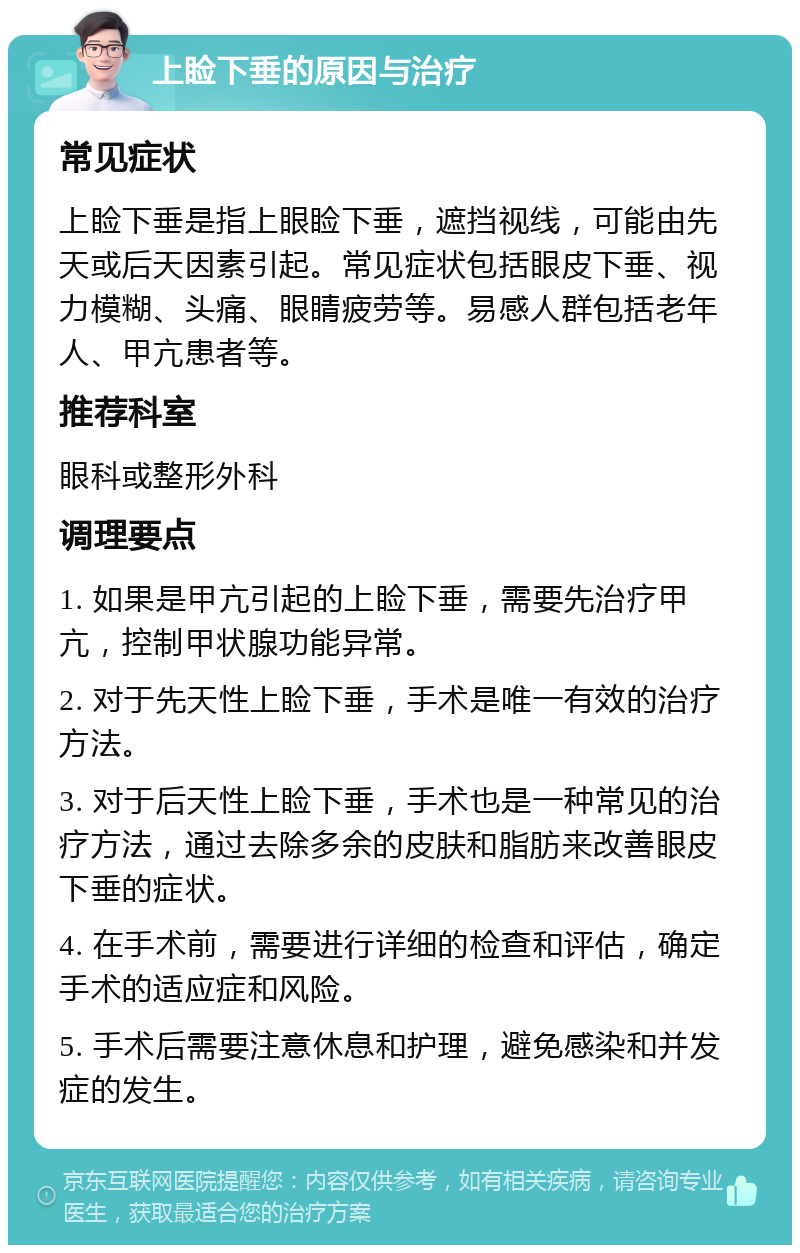 上睑下垂的原因与治疗 常见症状 上睑下垂是指上眼睑下垂，遮挡视线，可能由先天或后天因素引起。常见症状包括眼皮下垂、视力模糊、头痛、眼睛疲劳等。易感人群包括老年人、甲亢患者等。 推荐科室 眼科或整形外科 调理要点 1. 如果是甲亢引起的上睑下垂，需要先治疗甲亢，控制甲状腺功能异常。 2. 对于先天性上睑下垂，手术是唯一有效的治疗方法。 3. 对于后天性上睑下垂，手术也是一种常见的治疗方法，通过去除多余的皮肤和脂肪来改善眼皮下垂的症状。 4. 在手术前，需要进行详细的检查和评估，确定手术的适应症和风险。 5. 手术后需要注意休息和护理，避免感染和并发症的发生。