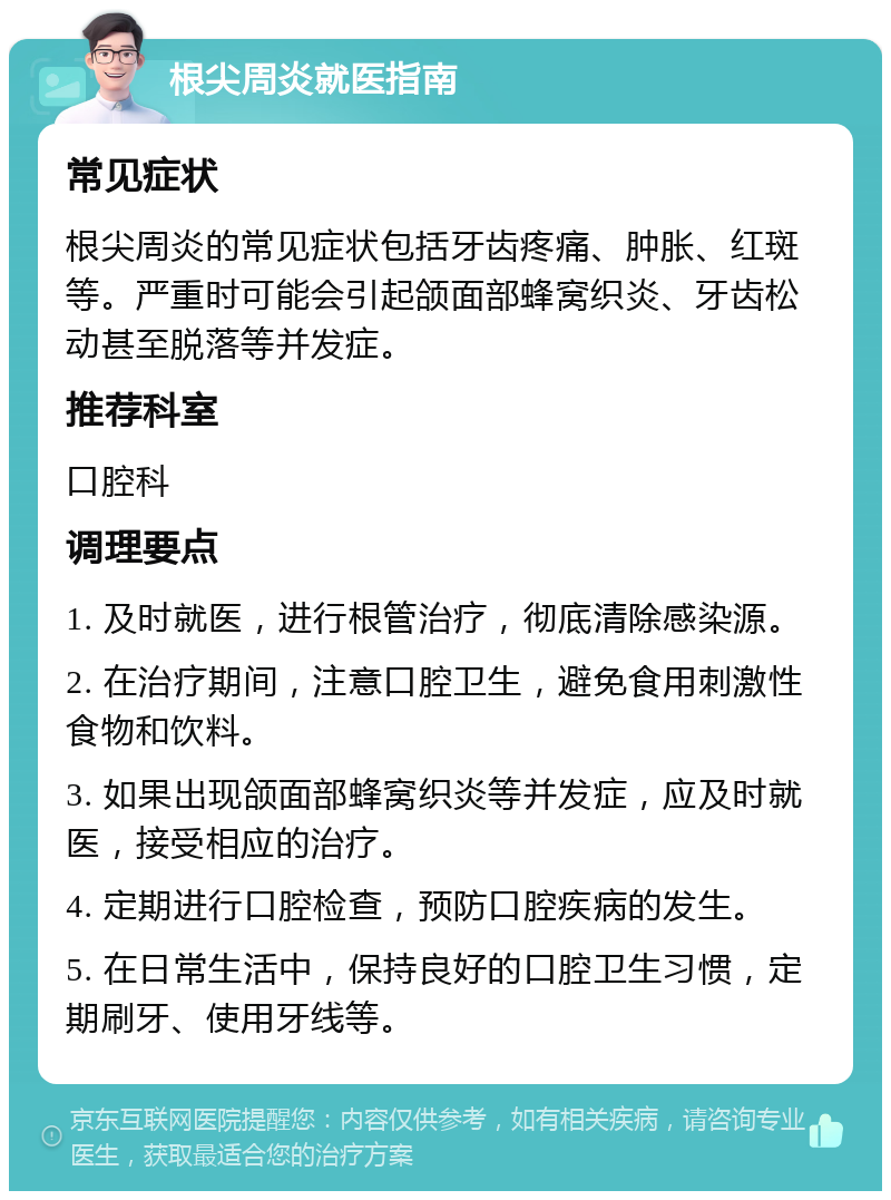 根尖周炎就医指南 常见症状 根尖周炎的常见症状包括牙齿疼痛、肿胀、红斑等。严重时可能会引起颌面部蜂窝织炎、牙齿松动甚至脱落等并发症。 推荐科室 口腔科 调理要点 1. 及时就医，进行根管治疗，彻底清除感染源。 2. 在治疗期间，注意口腔卫生，避免食用刺激性食物和饮料。 3. 如果出现颌面部蜂窝织炎等并发症，应及时就医，接受相应的治疗。 4. 定期进行口腔检查，预防口腔疾病的发生。 5. 在日常生活中，保持良好的口腔卫生习惯，定期刷牙、使用牙线等。