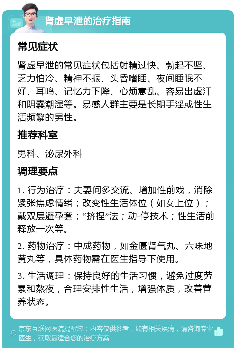 肾虚早泄的治疗指南 常见症状 肾虚早泄的常见症状包括射精过快、勃起不坚、乏力怕冷、精神不振、头昏嗜睡、夜间睡眠不好、耳鸣、记忆力下降、心烦意乱、容易出虚汗和阴囊潮湿等。易感人群主要是长期手淫或性生活频繁的男性。 推荐科室 男科、泌尿外科 调理要点 1. 行为治疗：夫妻间多交流、增加性前戏，消除紧张焦虑情绪；改变性生活体位（如女上位）；戴双层避孕套；“挤捏”法；动-停技术；性生活前释放一次等。 2. 药物治疗：中成药物，如金匮肾气丸、六味地黄丸等，具体药物需在医生指导下使用。 3. 生活调理：保持良好的生活习惯，避免过度劳累和熬夜，合理安排性生活，增强体质，改善营养状态。