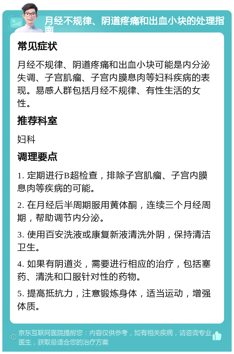 月经不规律、阴道疼痛和出血小块的处理指南 常见症状 月经不规律、阴道疼痛和出血小块可能是内分泌失调、子宫肌瘤、子宫内膜息肉等妇科疾病的表现。易感人群包括月经不规律、有性生活的女性。 推荐科室 妇科 调理要点 1. 定期进行B超检查，排除子宫肌瘤、子宫内膜息肉等疾病的可能。 2. 在月经后半周期服用黄体酮，连续三个月经周期，帮助调节内分泌。 3. 使用百安洗液或康复新液清洗外阴，保持清洁卫生。 4. 如果有阴道炎，需要进行相应的治疗，包括塞药、清洗和口服针对性的药物。 5. 提高抵抗力，注意锻炼身体，适当运动，增强体质。