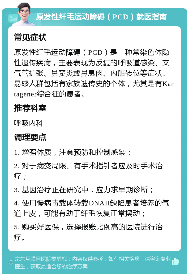 原发性纤毛运动障碍（PCD）就医指南 常见症状 原发性纤毛运动障碍（PCD）是一种常染色体隐性遗传疾病，主要表现为反复的呼吸道感染、支气管扩张、鼻窦炎或鼻息肉、内脏转位等症状。易感人群包括有家族遗传史的个体，尤其是有Kartagener综合征的患者。 推荐科室 呼吸内科 调理要点 1. 增强体质，注意预防和控制感染； 2. 对于病变局限、有手术指针者应及时手术治疗； 3. 基因治疗正在研究中，应力求早期诊断； 4. 使用慢病毒载体转载DNAII缺陷患者培养的气道上皮，可能有助于纤毛恢复正常摆动； 5. 购买好医保，选择报账比例高的医院进行治疗。