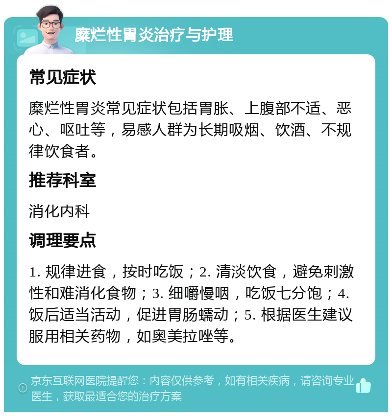 糜烂性胃炎治疗与护理 常见症状 糜烂性胃炎常见症状包括胃胀、上腹部不适、恶心、呕吐等，易感人群为长期吸烟、饮酒、不规律饮食者。 推荐科室 消化内科 调理要点 1. 规律进食，按时吃饭；2. 清淡饮食，避免刺激性和难消化食物；3. 细嚼慢咽，吃饭七分饱；4. 饭后适当活动，促进胃肠蠕动；5. 根据医生建议服用相关药物，如奥美拉唑等。