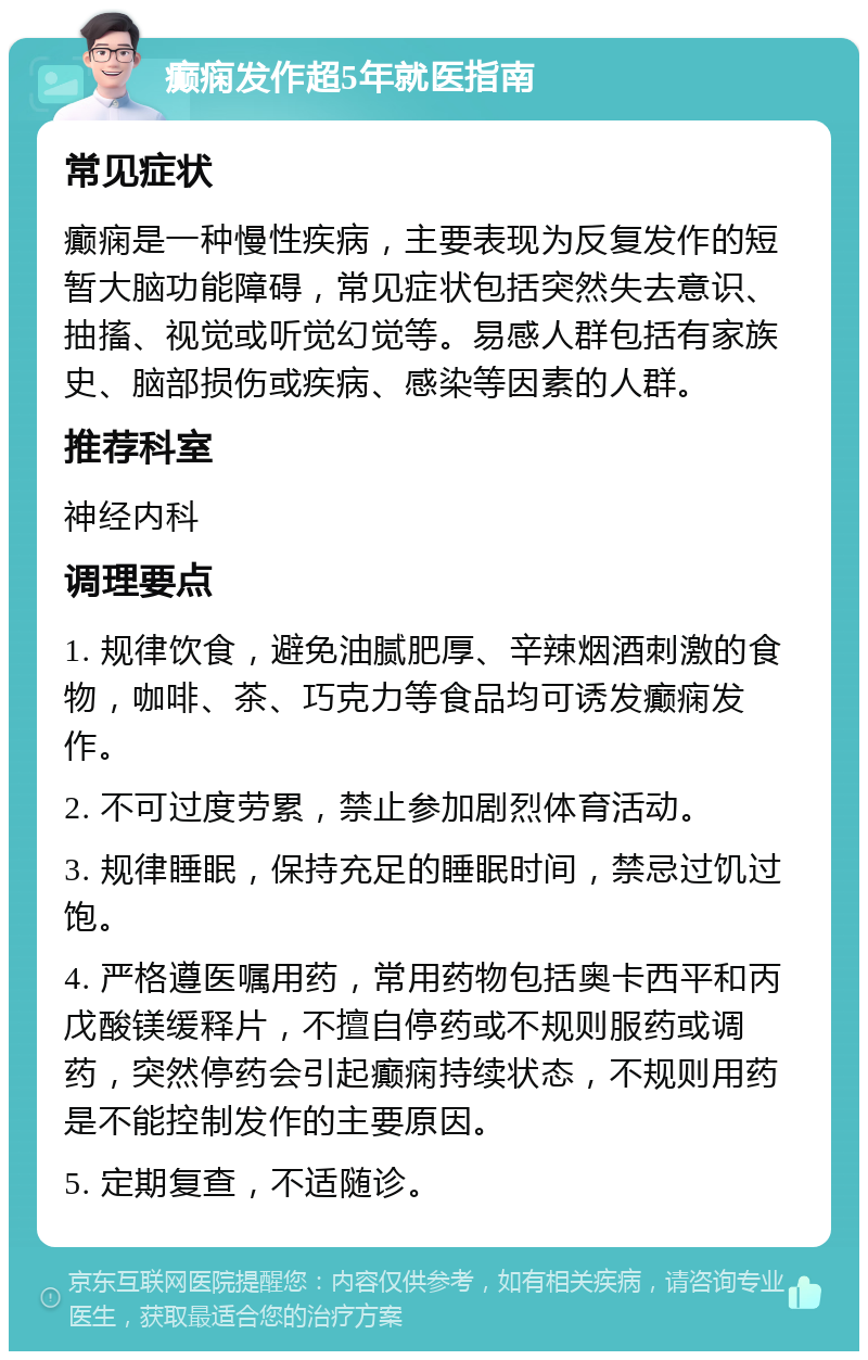 癫痫发作超5年就医指南 常见症状 癫痫是一种慢性疾病，主要表现为反复发作的短暂大脑功能障碍，常见症状包括突然失去意识、抽搐、视觉或听觉幻觉等。易感人群包括有家族史、脑部损伤或疾病、感染等因素的人群。 推荐科室 神经内科 调理要点 1. 规律饮食，避免油腻肥厚、辛辣烟酒刺激的食物，咖啡、茶、巧克力等食品均可诱发癫痫发作。 2. 不可过度劳累，禁止参加剧烈体育活动。 3. 规律睡眠，保持充足的睡眠时间，禁忌过饥过饱。 4. 严格遵医嘱用药，常用药物包括奥卡西平和丙戊酸镁缓释片，不擅自停药或不规则服药或调药，突然停药会引起癫痫持续状态，不规则用药是不能控制发作的主要原因。 5. 定期复查，不适随诊。