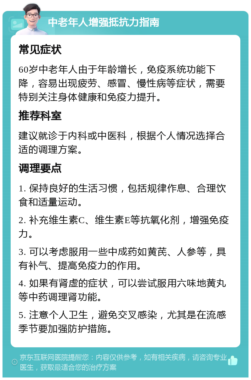 中老年人增强抵抗力指南 常见症状 60岁中老年人由于年龄增长，免疫系统功能下降，容易出现疲劳、感冒、慢性病等症状，需要特别关注身体健康和免疫力提升。 推荐科室 建议就诊于内科或中医科，根据个人情况选择合适的调理方案。 调理要点 1. 保持良好的生活习惯，包括规律作息、合理饮食和适量运动。 2. 补充维生素C、维生素E等抗氧化剂，增强免疫力。 3. 可以考虑服用一些中成药如黄芪、人参等，具有补气、提高免疫力的作用。 4. 如果有肾虚的症状，可以尝试服用六味地黄丸等中药调理肾功能。 5. 注意个人卫生，避免交叉感染，尤其是在流感季节要加强防护措施。