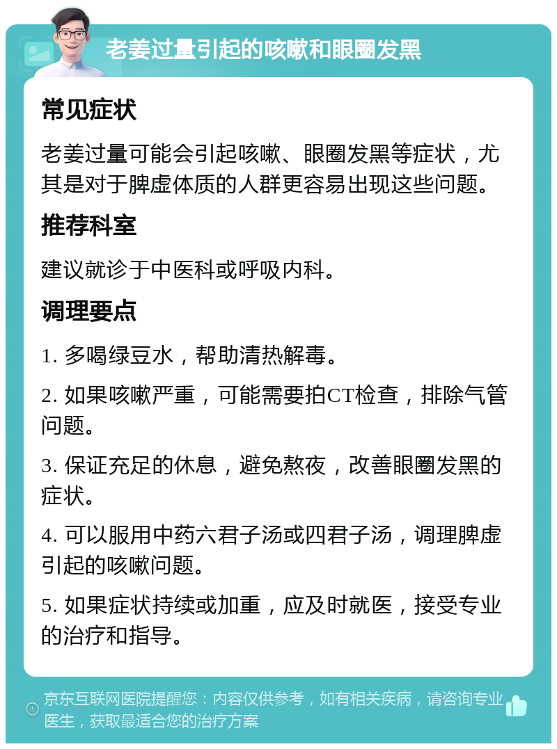 老姜过量引起的咳嗽和眼圈发黑 常见症状 老姜过量可能会引起咳嗽、眼圈发黑等症状，尤其是对于脾虚体质的人群更容易出现这些问题。 推荐科室 建议就诊于中医科或呼吸内科。 调理要点 1. 多喝绿豆水，帮助清热解毒。 2. 如果咳嗽严重，可能需要拍CT检查，排除气管问题。 3. 保证充足的休息，避免熬夜，改善眼圈发黑的症状。 4. 可以服用中药六君子汤或四君子汤，调理脾虚引起的咳嗽问题。 5. 如果症状持续或加重，应及时就医，接受专业的治疗和指导。