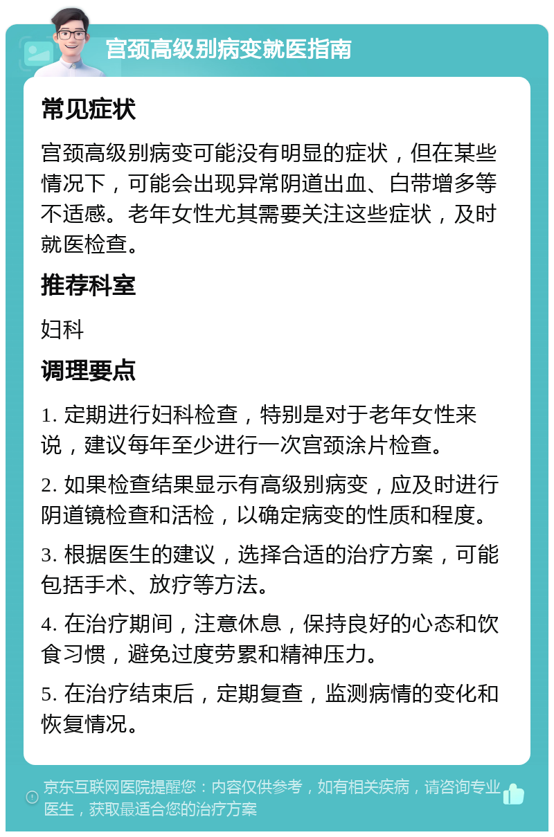 宫颈高级别病变就医指南 常见症状 宫颈高级别病变可能没有明显的症状，但在某些情况下，可能会出现异常阴道出血、白带增多等不适感。老年女性尤其需要关注这些症状，及时就医检查。 推荐科室 妇科 调理要点 1. 定期进行妇科检查，特别是对于老年女性来说，建议每年至少进行一次宫颈涂片检查。 2. 如果检查结果显示有高级别病变，应及时进行阴道镜检查和活检，以确定病变的性质和程度。 3. 根据医生的建议，选择合适的治疗方案，可能包括手术、放疗等方法。 4. 在治疗期间，注意休息，保持良好的心态和饮食习惯，避免过度劳累和精神压力。 5. 在治疗结束后，定期复查，监测病情的变化和恢复情况。