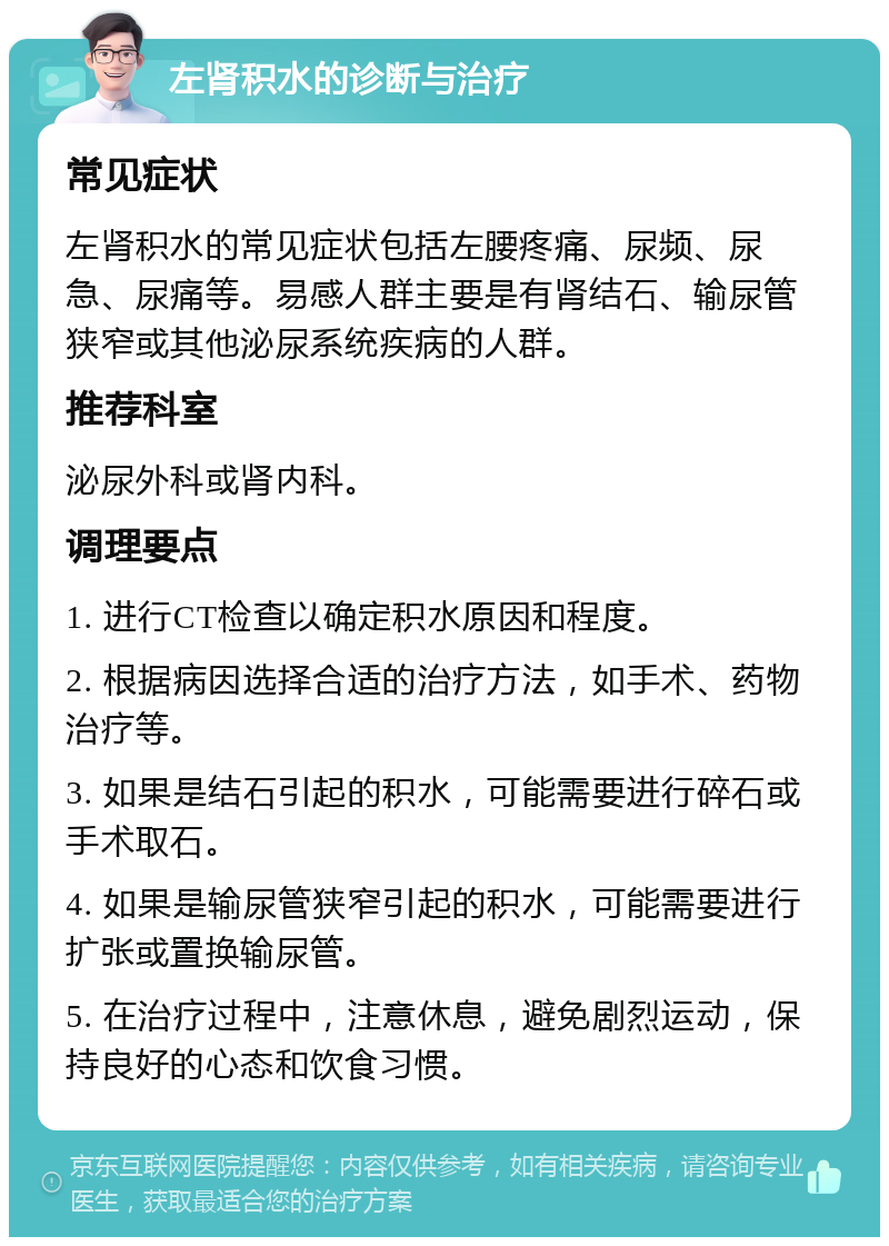 左肾积水的诊断与治疗 常见症状 左肾积水的常见症状包括左腰疼痛、尿频、尿急、尿痛等。易感人群主要是有肾结石、输尿管狭窄或其他泌尿系统疾病的人群。 推荐科室 泌尿外科或肾内科。 调理要点 1. 进行CT检查以确定积水原因和程度。 2. 根据病因选择合适的治疗方法，如手术、药物治疗等。 3. 如果是结石引起的积水，可能需要进行碎石或手术取石。 4. 如果是输尿管狭窄引起的积水，可能需要进行扩张或置换输尿管。 5. 在治疗过程中，注意休息，避免剧烈运动，保持良好的心态和饮食习惯。