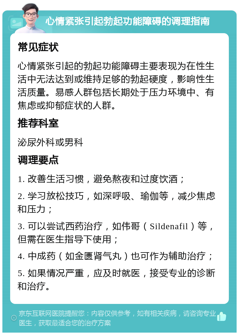 心情紧张引起勃起功能障碍的调理指南 常见症状 心情紧张引起的勃起功能障碍主要表现为在性生活中无法达到或维持足够的勃起硬度，影响性生活质量。易感人群包括长期处于压力环境中、有焦虑或抑郁症状的人群。 推荐科室 泌尿外科或男科 调理要点 1. 改善生活习惯，避免熬夜和过度饮酒； 2. 学习放松技巧，如深呼吸、瑜伽等，减少焦虑和压力； 3. 可以尝试西药治疗，如伟哥（Sildenafil）等，但需在医生指导下使用； 4. 中成药（如金匮肾气丸）也可作为辅助治疗； 5. 如果情况严重，应及时就医，接受专业的诊断和治疗。