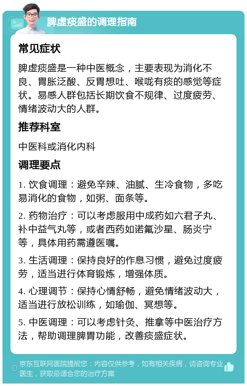 脾虚痰盛的调理指南 常见症状 脾虚痰盛是一种中医概念，主要表现为消化不良、胃胀泛酸、反胃想吐、喉咙有痰的感觉等症状。易感人群包括长期饮食不规律、过度疲劳、情绪波动大的人群。 推荐科室 中医科或消化内科 调理要点 1. 饮食调理：避免辛辣、油腻、生冷食物，多吃易消化的食物，如粥、面条等。 2. 药物治疗：可以考虑服用中成药如六君子丸、补中益气丸等，或者西药如诺氟沙星、肠炎宁等，具体用药需遵医嘱。 3. 生活调理：保持良好的作息习惯，避免过度疲劳，适当进行体育锻炼，增强体质。 4. 心理调节：保持心情舒畅，避免情绪波动大，适当进行放松训练，如瑜伽、冥想等。 5. 中医调理：可以考虑针灸、推拿等中医治疗方法，帮助调理脾胃功能，改善痰盛症状。