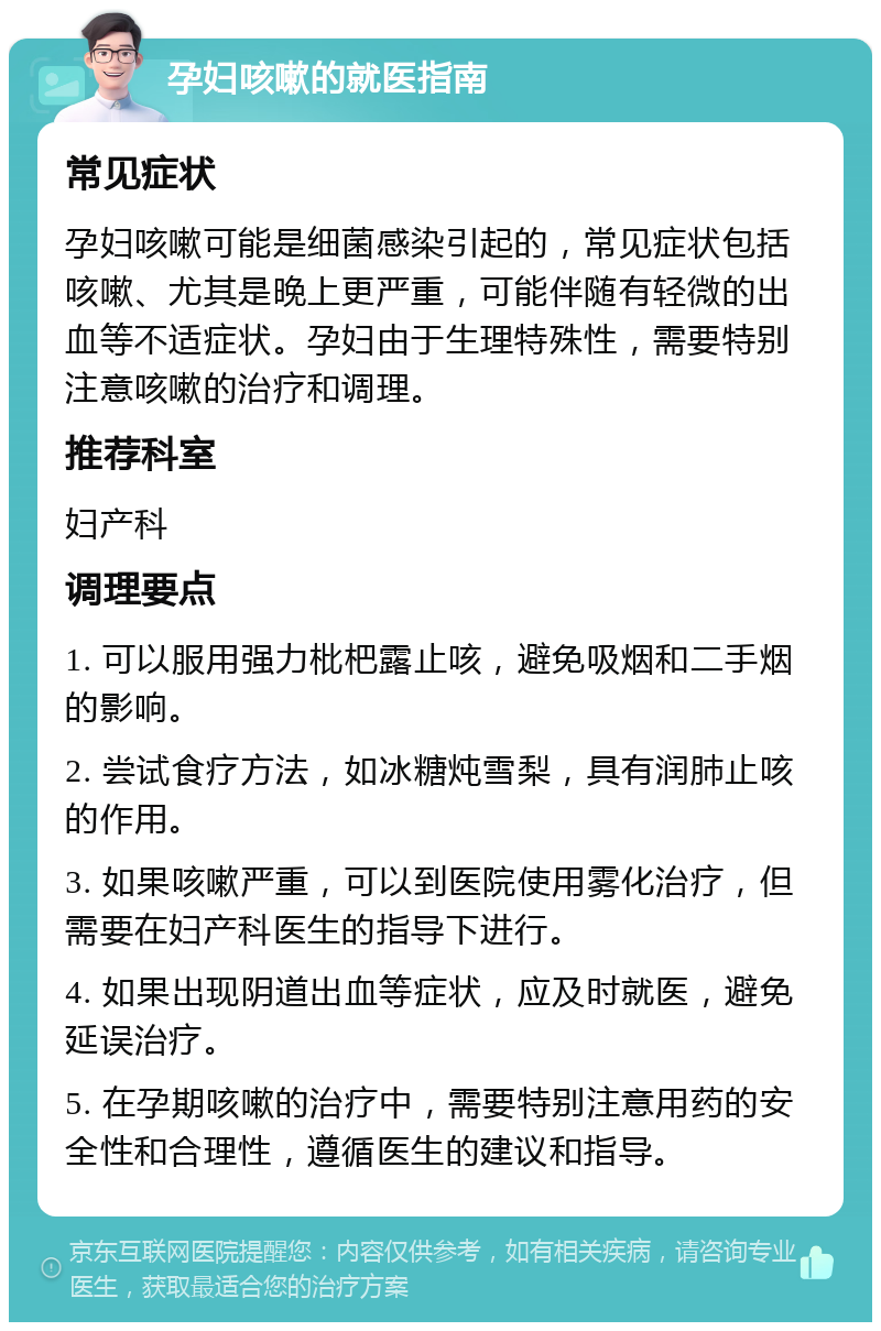 孕妇咳嗽的就医指南 常见症状 孕妇咳嗽可能是细菌感染引起的，常见症状包括咳嗽、尤其是晚上更严重，可能伴随有轻微的出血等不适症状。孕妇由于生理特殊性，需要特别注意咳嗽的治疗和调理。 推荐科室 妇产科 调理要点 1. 可以服用强力枇杷露止咳，避免吸烟和二手烟的影响。 2. 尝试食疗方法，如冰糖炖雪梨，具有润肺止咳的作用。 3. 如果咳嗽严重，可以到医院使用雾化治疗，但需要在妇产科医生的指导下进行。 4. 如果出现阴道出血等症状，应及时就医，避免延误治疗。 5. 在孕期咳嗽的治疗中，需要特别注意用药的安全性和合理性，遵循医生的建议和指导。