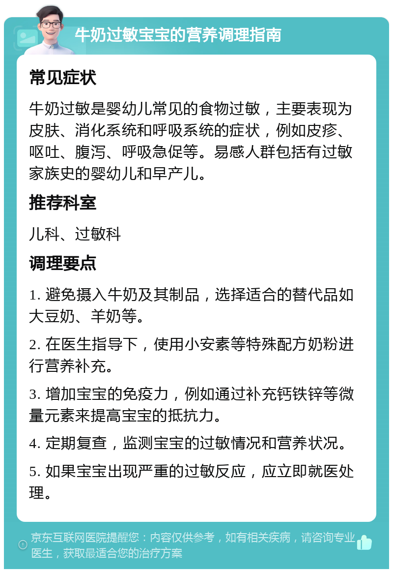 牛奶过敏宝宝的营养调理指南 常见症状 牛奶过敏是婴幼儿常见的食物过敏，主要表现为皮肤、消化系统和呼吸系统的症状，例如皮疹、呕吐、腹泻、呼吸急促等。易感人群包括有过敏家族史的婴幼儿和早产儿。 推荐科室 儿科、过敏科 调理要点 1. 避免摄入牛奶及其制品，选择适合的替代品如大豆奶、羊奶等。 2. 在医生指导下，使用小安素等特殊配方奶粉进行营养补充。 3. 增加宝宝的免疫力，例如通过补充钙铁锌等微量元素来提高宝宝的抵抗力。 4. 定期复查，监测宝宝的过敏情况和营养状况。 5. 如果宝宝出现严重的过敏反应，应立即就医处理。