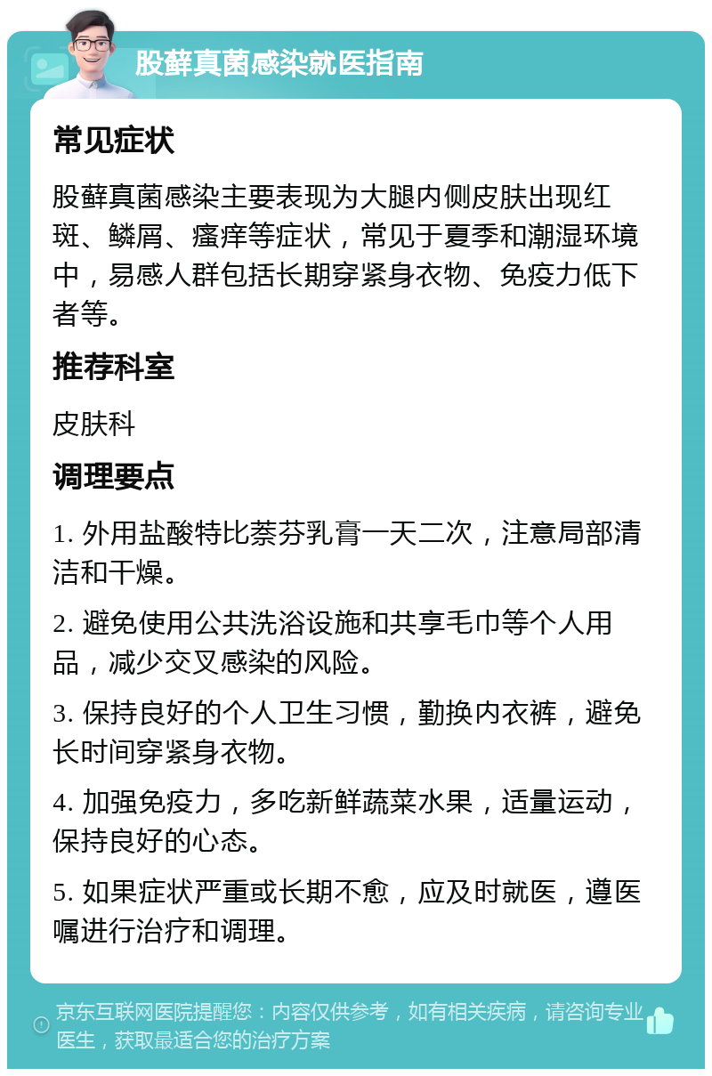 股藓真菌感染就医指南 常见症状 股藓真菌感染主要表现为大腿内侧皮肤出现红斑、鳞屑、瘙痒等症状，常见于夏季和潮湿环境中，易感人群包括长期穿紧身衣物、免疫力低下者等。 推荐科室 皮肤科 调理要点 1. 外用盐酸特比萘芬乳膏一天二次，注意局部清洁和干燥。 2. 避免使用公共洗浴设施和共享毛巾等个人用品，减少交叉感染的风险。 3. 保持良好的个人卫生习惯，勤换内衣裤，避免长时间穿紧身衣物。 4. 加强免疫力，多吃新鲜蔬菜水果，适量运动，保持良好的心态。 5. 如果症状严重或长期不愈，应及时就医，遵医嘱进行治疗和调理。