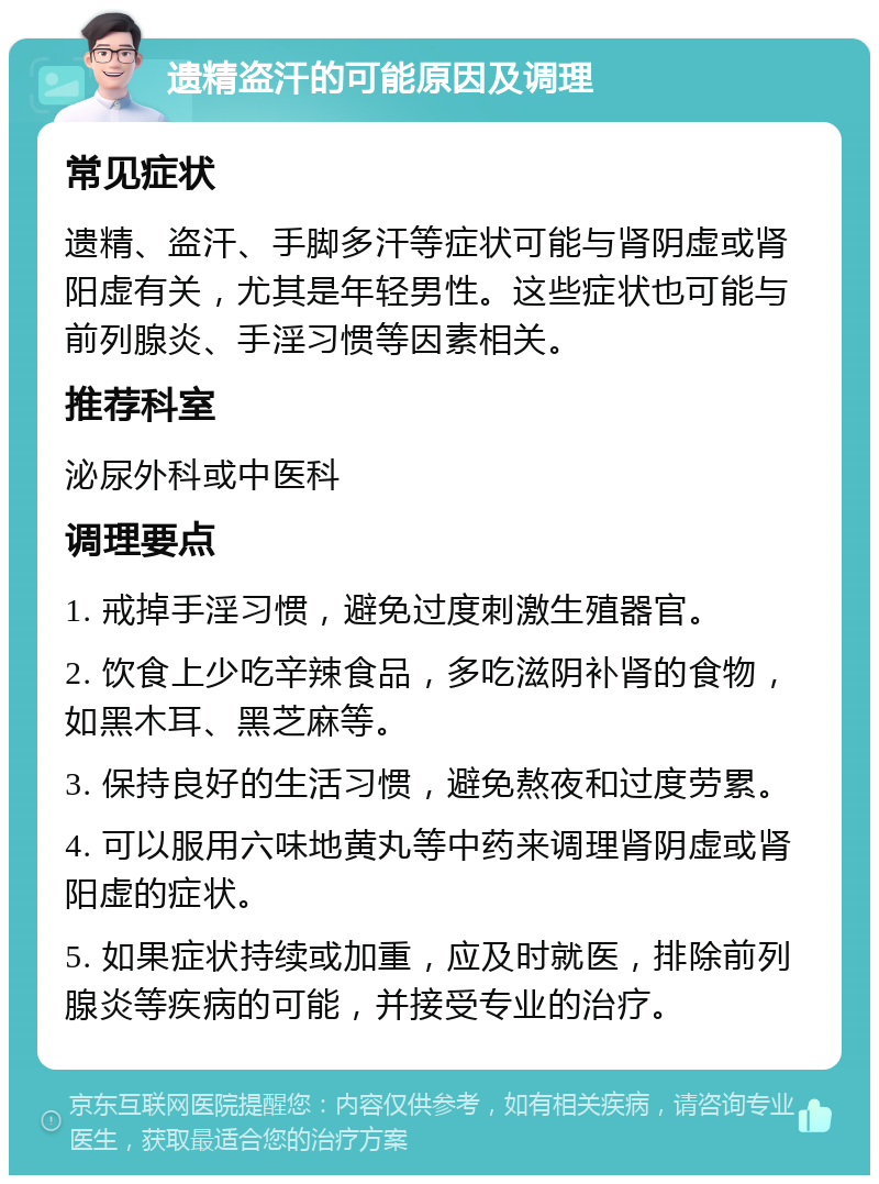 遗精盗汗的可能原因及调理 常见症状 遗精、盗汗、手脚多汗等症状可能与肾阴虚或肾阳虚有关，尤其是年轻男性。这些症状也可能与前列腺炎、手淫习惯等因素相关。 推荐科室 泌尿外科或中医科 调理要点 1. 戒掉手淫习惯，避免过度刺激生殖器官。 2. 饮食上少吃辛辣食品，多吃滋阴补肾的食物，如黑木耳、黑芝麻等。 3. 保持良好的生活习惯，避免熬夜和过度劳累。 4. 可以服用六味地黄丸等中药来调理肾阴虚或肾阳虚的症状。 5. 如果症状持续或加重，应及时就医，排除前列腺炎等疾病的可能，并接受专业的治疗。