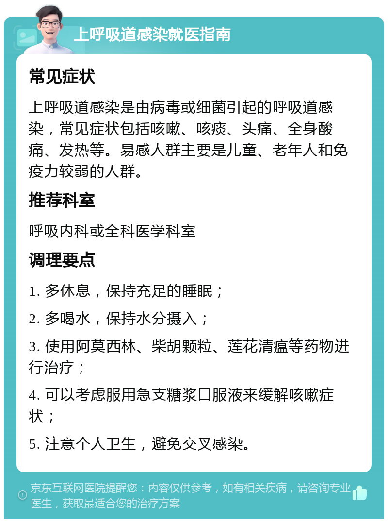 上呼吸道感染就医指南 常见症状 上呼吸道感染是由病毒或细菌引起的呼吸道感染，常见症状包括咳嗽、咳痰、头痛、全身酸痛、发热等。易感人群主要是儿童、老年人和免疫力较弱的人群。 推荐科室 呼吸内科或全科医学科室 调理要点 1. 多休息，保持充足的睡眠； 2. 多喝水，保持水分摄入； 3. 使用阿莫西林、柴胡颗粒、莲花清瘟等药物进行治疗； 4. 可以考虑服用急支糖浆口服液来缓解咳嗽症状； 5. 注意个人卫生，避免交叉感染。