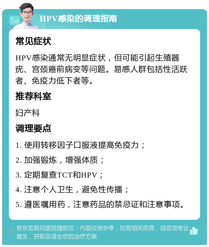 HPV感染的调理指南 常见症状 HPV感染通常无明显症状，但可能引起生殖器疣、宫颈癌前病变等问题。易感人群包括性活跃者、免疫力低下者等。 推荐科室 妇产科 调理要点 1. 使用转移因子口服液提高免疫力； 2. 加强锻炼，增强体质； 3. 定期复查TCT和HPV； 4. 注意个人卫生，避免性传播； 5. 遵医嘱用药，注意药品的禁忌证和注意事项。