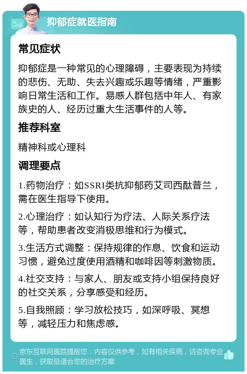 抑郁症就医指南 常见症状 抑郁症是一种常见的心理障碍，主要表现为持续的悲伤、无助、失去兴趣或乐趣等情绪，严重影响日常生活和工作。易感人群包括中年人、有家族史的人、经历过重大生活事件的人等。 推荐科室 精神科或心理科 调理要点 1.药物治疗：如SSRI类抗抑郁药艾司西酞普兰，需在医生指导下使用。 2.心理治疗：如认知行为疗法、人际关系疗法等，帮助患者改变消极思维和行为模式。 3.生活方式调整：保持规律的作息、饮食和运动习惯，避免过度使用酒精和咖啡因等刺激物质。 4.社交支持：与家人、朋友或支持小组保持良好的社交关系，分享感受和经历。 5.自我照顾：学习放松技巧，如深呼吸、冥想等，减轻压力和焦虑感。