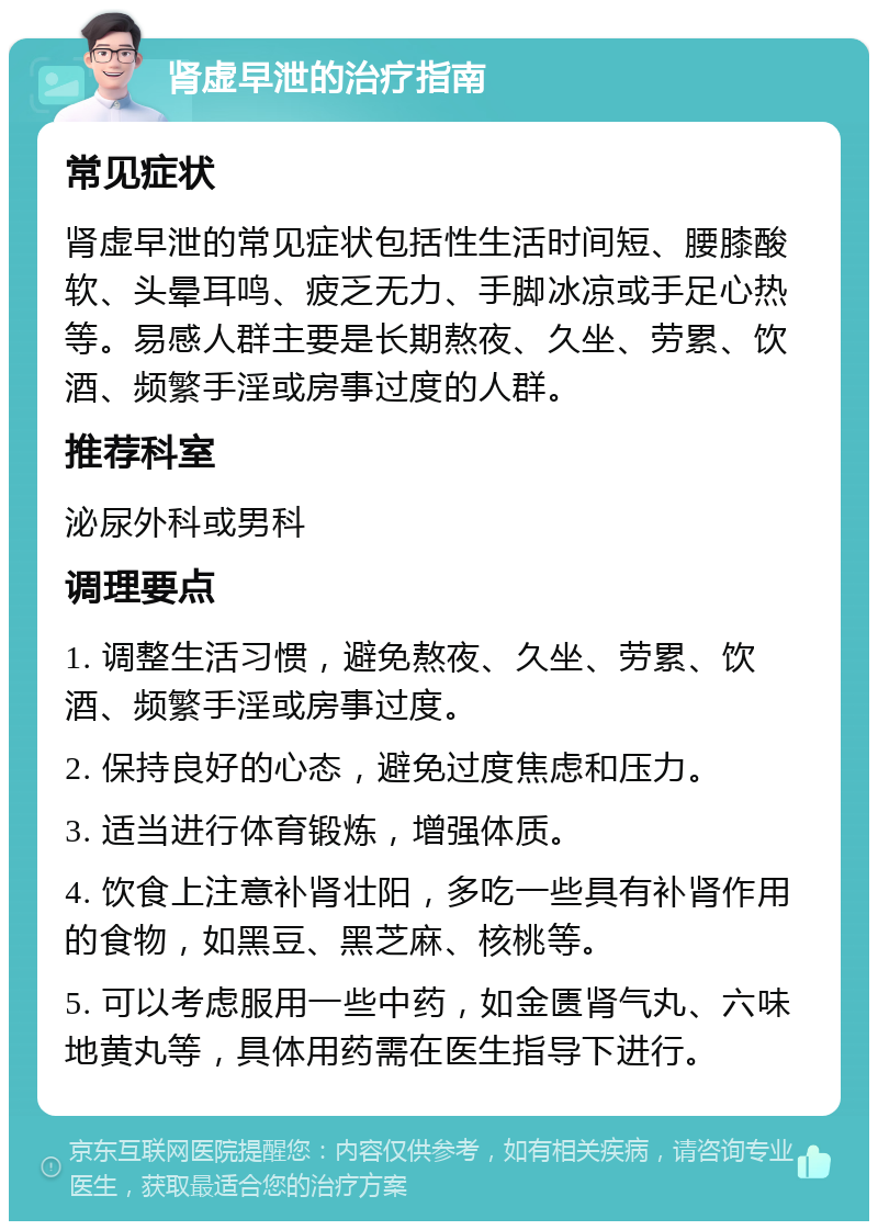 肾虚早泄的治疗指南 常见症状 肾虚早泄的常见症状包括性生活时间短、腰膝酸软、头晕耳鸣、疲乏无力、手脚冰凉或手足心热等。易感人群主要是长期熬夜、久坐、劳累、饮酒、频繁手淫或房事过度的人群。 推荐科室 泌尿外科或男科 调理要点 1. 调整生活习惯，避免熬夜、久坐、劳累、饮酒、频繁手淫或房事过度。 2. 保持良好的心态，避免过度焦虑和压力。 3. 适当进行体育锻炼，增强体质。 4. 饮食上注意补肾壮阳，多吃一些具有补肾作用的食物，如黑豆、黑芝麻、核桃等。 5. 可以考虑服用一些中药，如金匮肾气丸、六味地黄丸等，具体用药需在医生指导下进行。