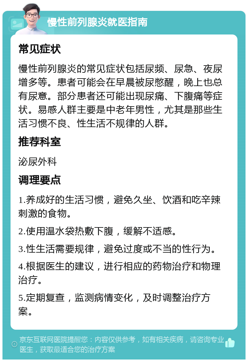 慢性前列腺炎就医指南 常见症状 慢性前列腺炎的常见症状包括尿频、尿急、夜尿增多等。患者可能会在早晨被尿憋醒，晚上也总有尿意。部分患者还可能出现尿痛、下腹痛等症状。易感人群主要是中老年男性，尤其是那些生活习惯不良、性生活不规律的人群。 推荐科室 泌尿外科 调理要点 1.养成好的生活习惯，避免久坐、饮酒和吃辛辣刺激的食物。 2.使用温水袋热敷下腹，缓解不适感。 3.性生活需要规律，避免过度或不当的性行为。 4.根据医生的建议，进行相应的药物治疗和物理治疗。 5.定期复查，监测病情变化，及时调整治疗方案。