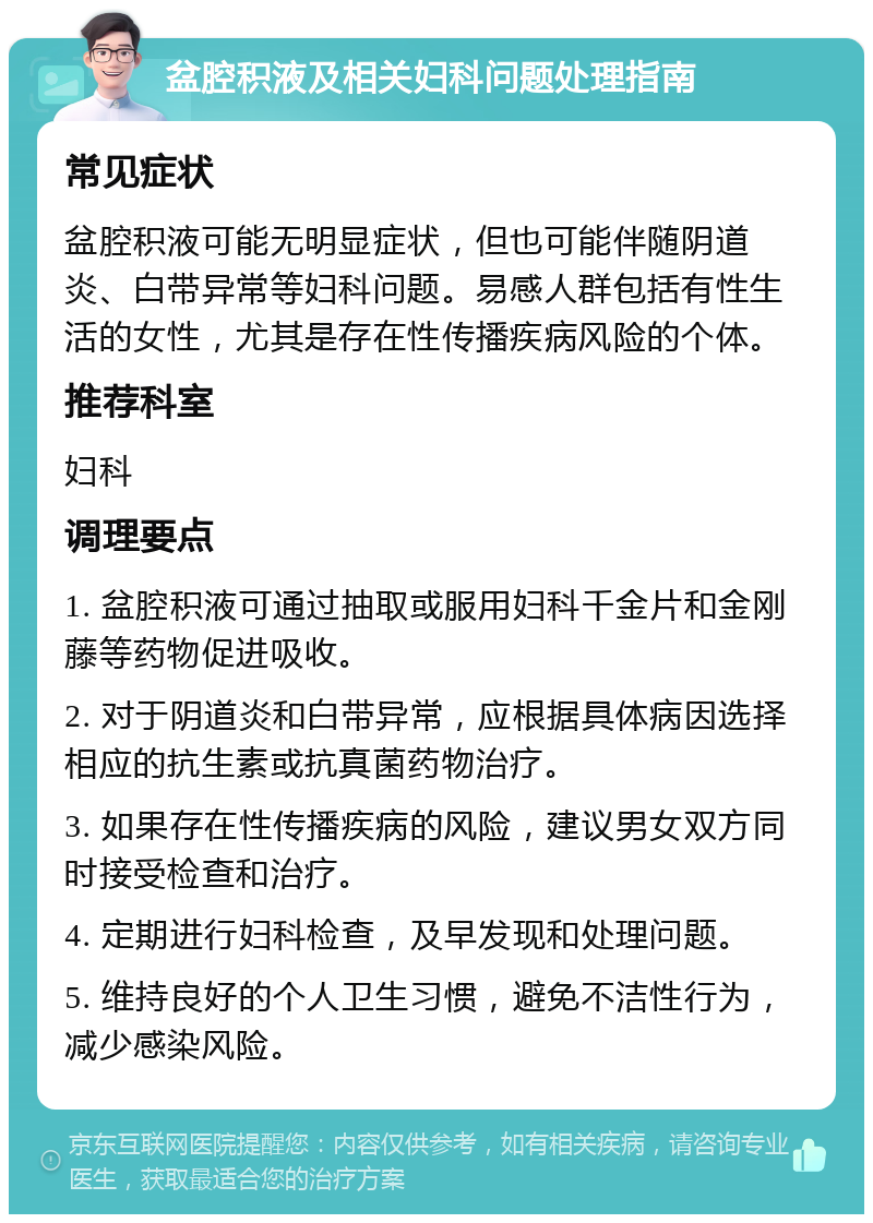 盆腔积液及相关妇科问题处理指南 常见症状 盆腔积液可能无明显症状，但也可能伴随阴道炎、白带异常等妇科问题。易感人群包括有性生活的女性，尤其是存在性传播疾病风险的个体。 推荐科室 妇科 调理要点 1. 盆腔积液可通过抽取或服用妇科千金片和金刚藤等药物促进吸收。 2. 对于阴道炎和白带异常，应根据具体病因选择相应的抗生素或抗真菌药物治疗。 3. 如果存在性传播疾病的风险，建议男女双方同时接受检查和治疗。 4. 定期进行妇科检查，及早发现和处理问题。 5. 维持良好的个人卫生习惯，避免不洁性行为，减少感染风险。