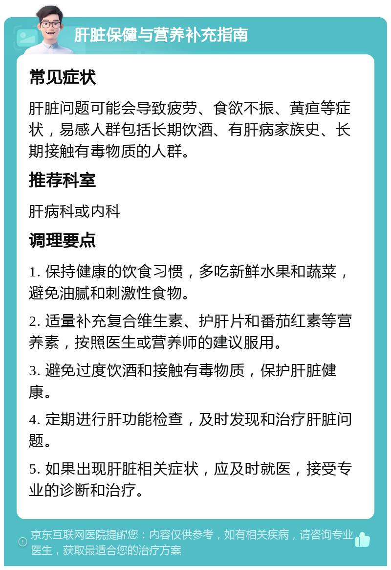 肝脏保健与营养补充指南 常见症状 肝脏问题可能会导致疲劳、食欲不振、黄疸等症状，易感人群包括长期饮酒、有肝病家族史、长期接触有毒物质的人群。 推荐科室 肝病科或内科 调理要点 1. 保持健康的饮食习惯，多吃新鲜水果和蔬菜，避免油腻和刺激性食物。 2. 适量补充复合维生素、护肝片和番茄红素等营养素，按照医生或营养师的建议服用。 3. 避免过度饮酒和接触有毒物质，保护肝脏健康。 4. 定期进行肝功能检查，及时发现和治疗肝脏问题。 5. 如果出现肝脏相关症状，应及时就医，接受专业的诊断和治疗。