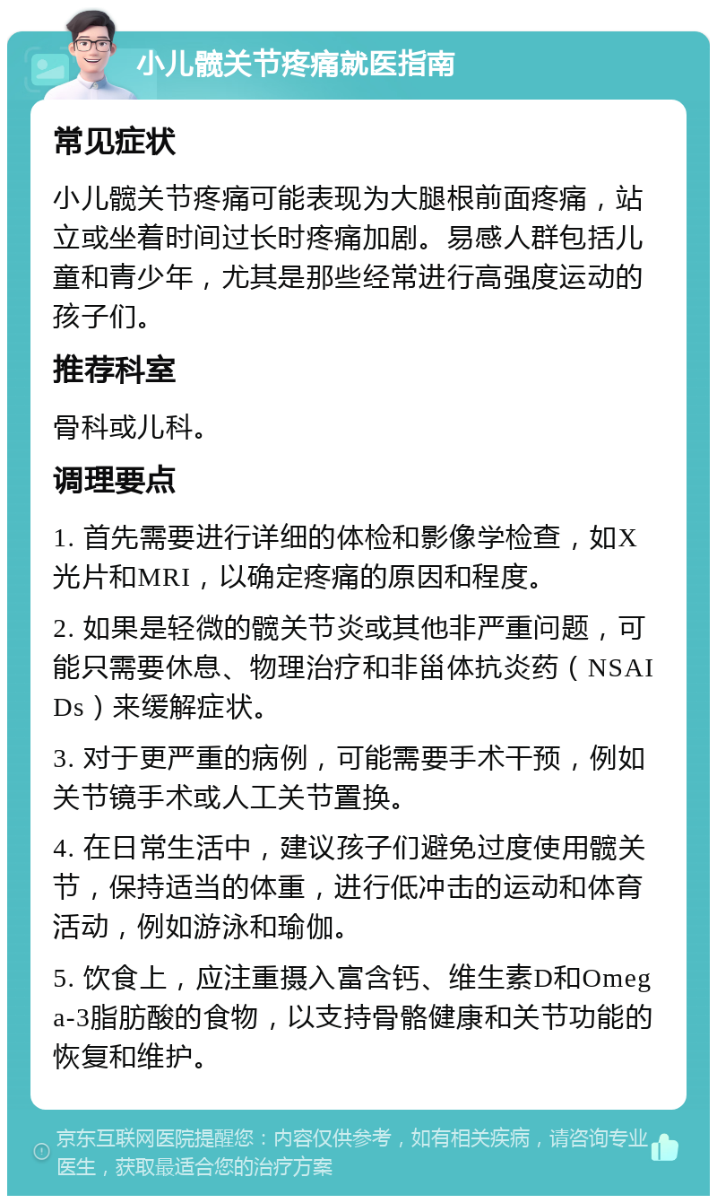 小儿髋关节疼痛就医指南 常见症状 小儿髋关节疼痛可能表现为大腿根前面疼痛，站立或坐着时间过长时疼痛加剧。易感人群包括儿童和青少年，尤其是那些经常进行高强度运动的孩子们。 推荐科室 骨科或儿科。 调理要点 1. 首先需要进行详细的体检和影像学检查，如X光片和MRI，以确定疼痛的原因和程度。 2. 如果是轻微的髋关节炎或其他非严重问题，可能只需要休息、物理治疗和非甾体抗炎药（NSAIDs）来缓解症状。 3. 对于更严重的病例，可能需要手术干预，例如关节镜手术或人工关节置换。 4. 在日常生活中，建议孩子们避免过度使用髋关节，保持适当的体重，进行低冲击的运动和体育活动，例如游泳和瑜伽。 5. 饮食上，应注重摄入富含钙、维生素D和Omega-3脂肪酸的食物，以支持骨骼健康和关节功能的恢复和维护。