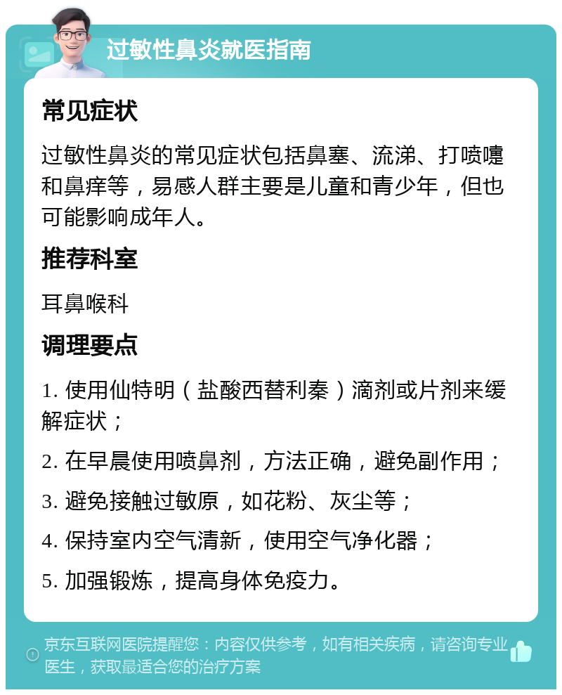 过敏性鼻炎就医指南 常见症状 过敏性鼻炎的常见症状包括鼻塞、流涕、打喷嚏和鼻痒等，易感人群主要是儿童和青少年，但也可能影响成年人。 推荐科室 耳鼻喉科 调理要点 1. 使用仙特明（盐酸西替利秦）滴剂或片剂来缓解症状； 2. 在早晨使用喷鼻剂，方法正确，避免副作用； 3. 避免接触过敏原，如花粉、灰尘等； 4. 保持室内空气清新，使用空气净化器； 5. 加强锻炼，提高身体免疫力。