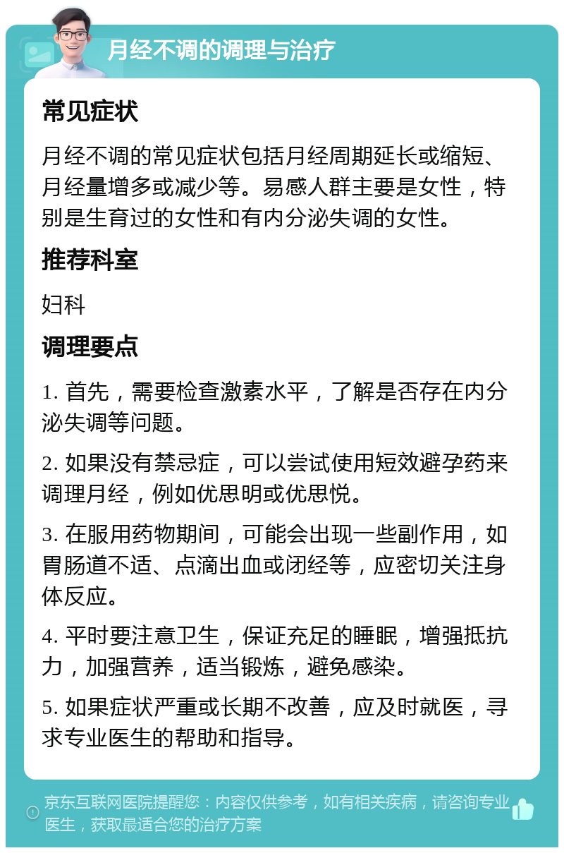 月经不调的调理与治疗 常见症状 月经不调的常见症状包括月经周期延长或缩短、月经量增多或减少等。易感人群主要是女性，特别是生育过的女性和有内分泌失调的女性。 推荐科室 妇科 调理要点 1. 首先，需要检查激素水平，了解是否存在内分泌失调等问题。 2. 如果没有禁忌症，可以尝试使用短效避孕药来调理月经，例如优思明或优思悦。 3. 在服用药物期间，可能会出现一些副作用，如胃肠道不适、点滴出血或闭经等，应密切关注身体反应。 4. 平时要注意卫生，保证充足的睡眠，增强抵抗力，加强营养，适当锻炼，避免感染。 5. 如果症状严重或长期不改善，应及时就医，寻求专业医生的帮助和指导。