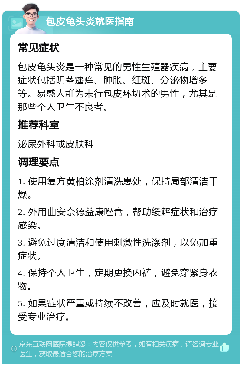 包皮龟头炎就医指南 常见症状 包皮龟头炎是一种常见的男性生殖器疾病，主要症状包括阴茎瘙痒、肿胀、红斑、分泌物增多等。易感人群为未行包皮环切术的男性，尤其是那些个人卫生不良者。 推荐科室 泌尿外科或皮肤科 调理要点 1. 使用复方黄柏涂剂清洗患处，保持局部清洁干燥。 2. 外用曲安奈德益康唑膏，帮助缓解症状和治疗感染。 3. 避免过度清洁和使用刺激性洗涤剂，以免加重症状。 4. 保持个人卫生，定期更换内裤，避免穿紧身衣物。 5. 如果症状严重或持续不改善，应及时就医，接受专业治疗。