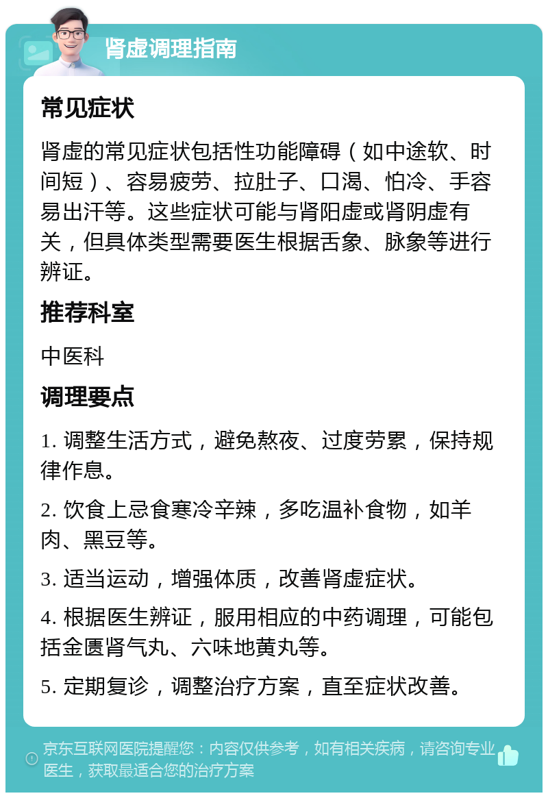 肾虚调理指南 常见症状 肾虚的常见症状包括性功能障碍（如中途软、时间短）、容易疲劳、拉肚子、口渴、怕冷、手容易出汗等。这些症状可能与肾阳虚或肾阴虚有关，但具体类型需要医生根据舌象、脉象等进行辨证。 推荐科室 中医科 调理要点 1. 调整生活方式，避免熬夜、过度劳累，保持规律作息。 2. 饮食上忌食寒冷辛辣，多吃温补食物，如羊肉、黑豆等。 3. 适当运动，增强体质，改善肾虚症状。 4. 根据医生辨证，服用相应的中药调理，可能包括金匮肾气丸、六味地黄丸等。 5. 定期复诊，调整治疗方案，直至症状改善。